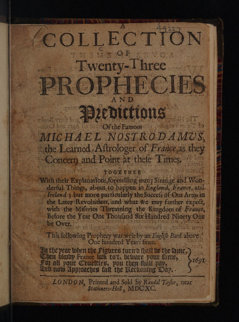 - 3Bieicttons 02° Of the Famous a it HAE ze: NOSTRODAMUS. “the Learned, Aftrologer, of France,as. aig Concert, and: Point at thefe Times, oe Les POCHTHER With: their Explanations, foretelling many Strange ba Wan: | _ derfal, Things, about,to happen.2n Exalend: France, alia ‘Ireland 5 bat more-particularly theSuccefs 6f-Ont Armsin => the Later Revoltition; ‘and’ what we may farther expect, with the Miferies “Vhreatning the Kingdom of Frauece, i os the Year One Thoufand Six Hundred oe One “be Over, : | ; This following P spheep was writ by an aa stip Bard. Bie : One hundred eit af ‘ au the yeat when the Fintres turiwy thal be the fate.) ben bicody France lok to’t, beware pour faric, FO ali pour Cruelties, pou then hall vay, and now Approaches tatt the Reckoning Day. ~LONDON, Printed pS Sold by Randal Taylor, near Stationers-Hall , MDC XC, 169%
