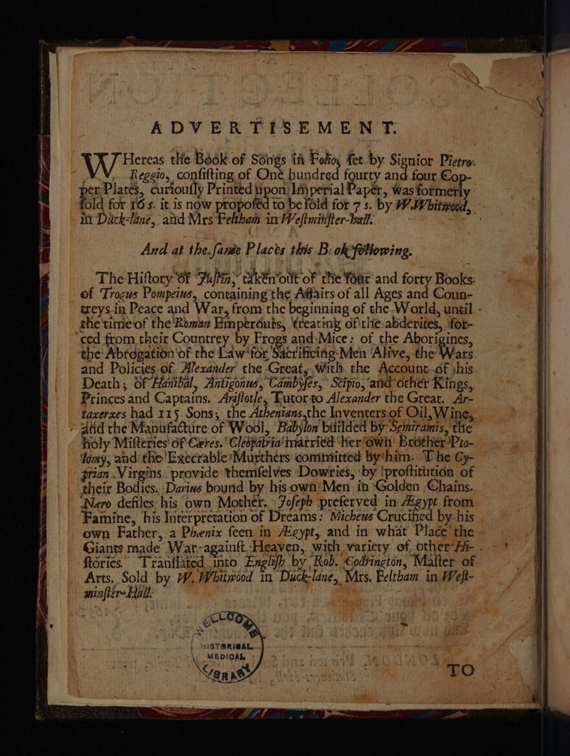 ADVERTISEMENT. “¥ 7 Hereas the Book. of SOngs ff Folio, fer by. Signior Pietro: ANN, Reggio, confitting of One, hundred fourty and four €op- per Plates, curioufly Printed pon: lperial Papér, was formerly 1 Dack-lane, atid Mrs Pelthem in Weftminfter-ball. And at the.faiée Places this B: oR°fobbowing. The Hiftory 6f Fi)a ikEn‘oult of ‘the four and forty Books: of Troguws Pompeius, containing the Affairs of all Ages and Coun- the'timeof the'Roman Emperéuis, treatin of\thie-abdenites, ‘for- ced from their Countrey by Frogs and:Mice: of. the Aborigines, and Policies of Alezander' the Great, With. the Account..of shis. Death; of Hanibal, Antigonus, Cambyfes, Scipio, ‘and other Kings, Princes and Captains. Araftotle, Tutor-to Alexander the Great. Ar- . dtd the Manufadture of Wool, Babylon bitilded by Semiramis, the holy Mifteries of Ceres. Clespatria' married Her @wh Brother Pto- dimy, and the'ExecrableyMurthers committed bythim- The Cy- jrian..Virgins. provide themfelves ‘Dowries, ‘by !profticitidn of their Bodies. Dariws bound. by hisown‘'Men in ‘Golden Chains. Nero defiles: his own Mother... Jofeph preferved in gypt from Famine, his Interpretation of Dreams: Micheus Crucified by his own Father, a Phenix {een in Egypt, and in what Place the Giants made War-againft Heaven, wath variety of other Ai- ftories. Trantlated into Englifh by Rob. Codrington, Matter: of Arts. Sold by W.Wbitwood in Duck-lane, Mrs. Feltham. in Weft- minftirmAal: | , iN Lu os HIST@RICAL.... \ MEDIOAL : DSHRe ee \.