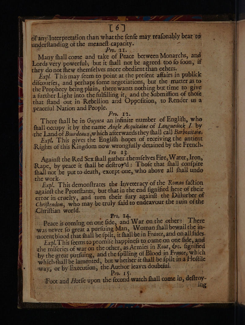 Satay rent S os HAS ISAI EASY ID Pome SS Be underftanding of the meaneft capacity. : 4 ee go Many fhall come .and take of Peace between Monarchs, and Lords-very powerful; but it fhall not be agreed too fo foon, if they do not fhew themfelves more obedient than others. Expl. This may feem:to point at the prefent ‘affairs in publick difcourfes, and perhaps fome negotiations, bur the matter as to the Prophecy being plain, there wants nothing but time to give a further Light into the fulfilling it, and the Submiffion of thote that fland out in Rebellion and Oppofition, to Render us a peaceful Nation and People. , Pro. 12. There fhall be in. Guynea an infinice number of Englifh, whe fhall occupy it by the name Angle Acguitame of Languedock I. by che Land of Bourdeaux,which afterwards they fhall call Barboxitain, Expl. This gives the Englith hopes of receiving the antient Rights of this Kingdom now wrongtully detained by the French. Pro. 13. Againtt the Red Sex fhall gather chemfelves Fire, Water, Iron, Rape, by peace it thall be deftroy’d : Thofe that fhall confpire- oe not be put to.death, except-one, who above all fhall unde the work. againft che Proteftants, but thatin the end fignified here of their error inctuelty, and twrn their fury againft. the Dilturber of Chriftendom, who may be truly faid to endeavour the ruin ofthe Chriftian world. ig 7H | _. Pro, T4. Peace is coming on one fide, and War onthe others. There “was never fo great a purfuing Man, Woman shall bewail the in- - snocent blood that fhall be-fpilc, ic fhallibein France, and onall fides. Expl. This feems to promife happinels to. came.on one fide, and the miferies of war on the other,.as Armies in Rout, Wc. fignified by the great purfiiing, and thefpilling of Blood in Prances which whichfhall be lamented, but whether itfhall:be fpilein-a Hoftil away, or by Execution; the.Author leaves doubcful. sta ing