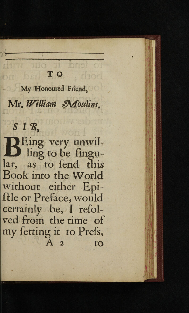 My Honoured Friend, l Mr. William £\£oulins, L ■ - 1 4 ,, I ' *r • * * • t “ S I % T3Eing very unwil- D ling to be lingu¬ lar, as to fend this Book into the World without either Epi- file or Preface* would certainly be, I refol- ved from the time of my fetting it to Prefs, A 2 to