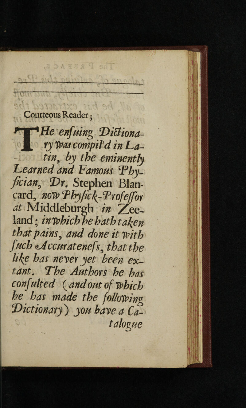 , Courteous Reader; Tffe enfuing DiBiona- ry Was compil’d in La- tin9 by the eminently Learned and Famous 'Pby- fician, Dr. Stephen Blan- card, now Lby/ic^-Trofeffhr at Middleburgh in Zee- land ; in wbicbbe bath taken that pains, and done it with fucbaJccuratenefs9 that the like has neyer yet been ex¬ tant. The Authors be has conf ulted ( and out of Which be has made the following Dictionary ) you baye a Ca¬ talogue