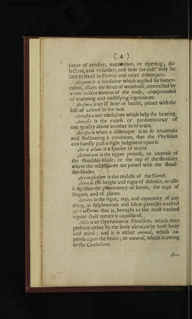 times of crudity, maturation, or ripening ,„ de¬ fection, and volatility-and thus the cafe may be (aid to hand in Fevers and other difthmpers. Amum is a medicine which applied by fomen¬ tation, allays the fence of wearinefs, contracted by a too violent motion of the body, compounded of warming and mollifying ingredients. . Acofwiaisan ill ftate of health, joined with the lofs of colour in the face. Ac ouflic a are medicines which help the hearing. Acrajta is the excefs or predominancy of one quality above another in mixture. Jcrtfia is when a diftemper is in fo uncertain and fluctuating a condition, that the Phyfitian can hardly pafs a right Judgment upon it. Actmc olum is a fpecies of warts. Acfommm is the upper procefs, or increafe of the (houlder-blade, or the top of the (boulder where the necfebones are joined with the fhoul- der-blades. --  _ Acronrphalpn is the middle of the Navel. Acres is the height and vigor of difeafes, as alfo it fignifies the prominency of bones, the tops of fingers, and of plants. Aerates is the vigor, top, and extremity of any tlfing, as fulphureous and faline particles exalted ad cl’hpoIhtus that is, brought to the moft exalted vigour their nature is capable of.. '~ABio is an Operation or Function, which men perform either by the body alone,or by both body and mind ; and it is either animal, which de¬ pends upon the brain , or natural, which is owing to the Cerebellum• Acu-