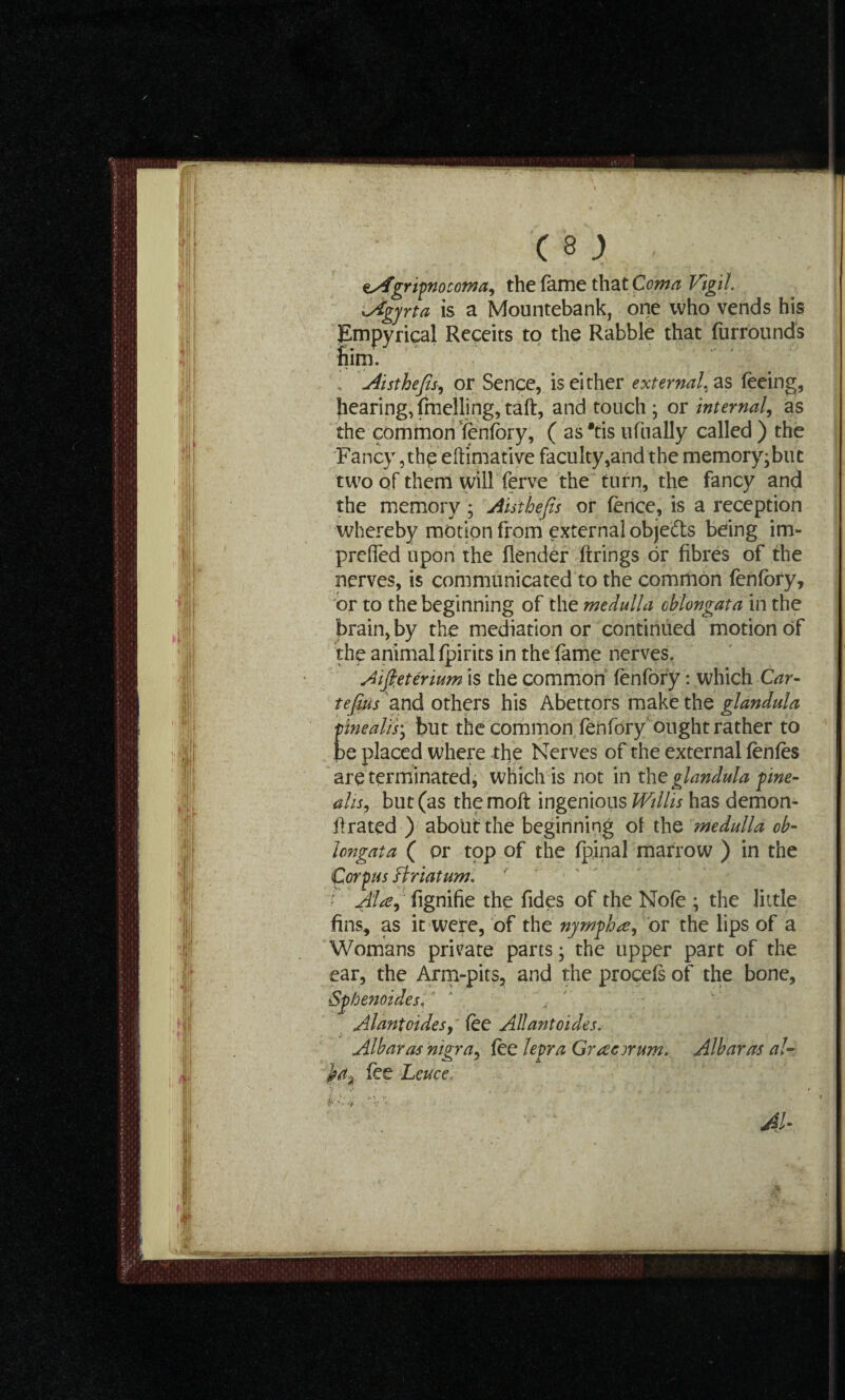 esfgripnocoma, the fame that Coma Vigil Agyrta is a Mountebank, one who vends his SEmpyrical Receits to the Rabble that furrounds him. , Atsthefis, or Sence, is either external, as feeing, hearing,fmelling,taft, and touch; or internal, as the common fenfory, ( as *tis ufually called ) the Fancy,the eftimative faculty,and the memory;buc two of them will ferve the turn, the fancy and the memory ; Atsthefis or fence, is a reception whereby motion from external objects being im- preffed upon the (lender firings or fibres of the nerves, is communicated to the common fenfory, or to the beginning of the medulla oblongata in the brain, by the mediation or continued motion of the animal fpirits in the fame nerves. Aifieterium is the common fenfory: which Car- tefius and others his Abettors make the glandula finealisy but the common fenfory ought rather to be placed where the Nerves of the external fenfes are terminated, which is not in the glandula pine¬ als, but (as themoft ingenious Willis has demon- firated ) about the beginning of the medulla ob¬ longata ( or top of the fpinal marrow ) in the Corpus Briatum. • Ala, fignifie the fides of the Nofe ; the little fins, as it were, of the nymph a, or the lips of a Womans private parts; the upper part of the ear, the Arm-pits, and the procefs of the bone, Sphenoides, Allantoides, fee Allantoides. Albaras nigra, fee lepra Gracyrum. Albaras at- }a% fee Leuce. A s • 41- -?