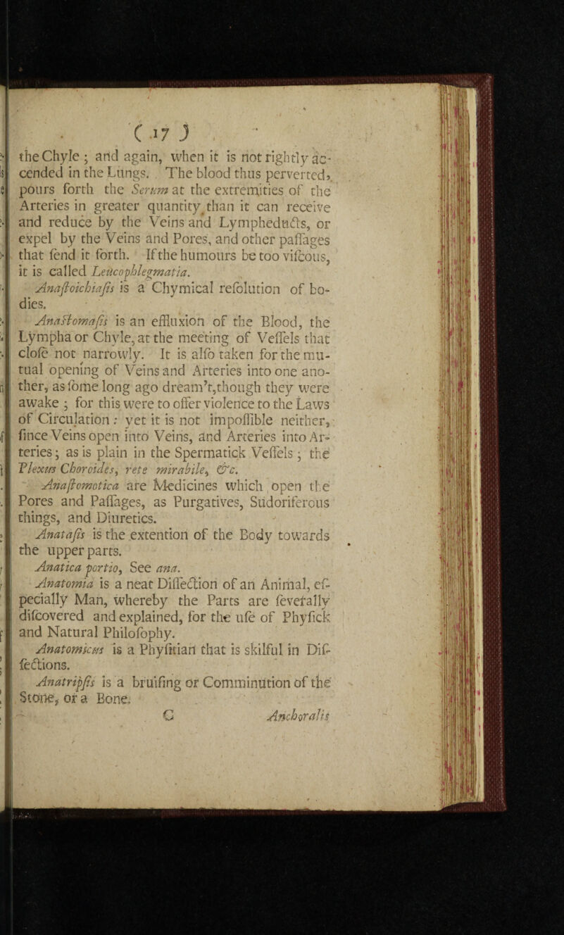 the Chyle ; arid again, when it is not rightly as¬ cended in the Lungs. The blood thus perverted? pours forth the Serum at the extremities of the Arteries in greater quantity than it can receive and reduce by the Veins and Lympheduds, or expel by the Veins and Pores, and other paffages that fend it forth. If the humours be too vifeous, it is called Leiicophlegmatia. Anaftoichiajis is a Chymical refblution of bo¬ dies. Anasiomafii is an effluxion of the Blood, the Lymphaor Chyle, at the meeting of Veffels that dole not narrowly. It is alfo taken for the mu¬ tual opening of Veins and Arteries into one ano¬ ther, aslome long ago dream’t,though they were awake ; for this were to offer violence to the Laws of Circulation : yet it is not impoffible neither, fince Veins open into Veins, and Arteries into Ar¬ teries ; as is plain in the Spermatick Veffels ■ the Tlexm Choroidss, rets mirabile, &c. Anaftomotica are Medicines which (open the Pores and Paffages, as Purgatives, Sudoriferous things, and Diuretics. Anatafis is the extention of the Body towards the upper parts. Anatica portio, See ana. Anatomia is a neat Diffedion of an Animal, efc pecially Man, whereby the Parts are feverally difeovered and explained, for the ufe of Phyfick and Natural Philofophy. Anatomism is a Phyfkiari that is skilful in Diff fedions. Anatripfis is a bruifing or Comminution of the Stone, or a Bone, G Anchor alts ___
