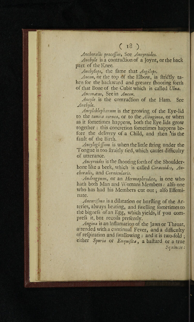 Anchor alls procejjus, See Ancyroides. Anchyle is a contra&iun of a Joynt, or the tack part of the Knee. Anchyiops, the fame that Aegilops. Ancon, or the top 6f the Elbow, is ftriftly ta¬ ken for the backward and .greater (hooting forth of that Bone of the Cubit which is called Ulna. Anconaus. See in A?icon. Ancyle is the contraftion of the Ham. See Anchyle. Ancyloblepharum is the growing of the Eye-lid to the tunica cornea, or to the Albuginea, or when as it fometimes happens, both the Eye lids grow together : this concretion fometimes happens be¬ fore the delivery of a Child, and then *tis the fault of the Birth. AncylogUJJUm is when the little firing under the Tongue is too ftraitly tied, which caufes difficulty of utterance. Ancyroides is the (hooting forth of the Shoulder- bone like a beek, which is called Coracoides, An¬ chor alis, and Cornicularis. Androgynus, or an Hermaphrodite, is one who hath both Man and Womans Members: al(b one who has had his Members cut out} al(o Effemi¬ nate. Aneurifma is a dilatation or bur (ling of the Ar¬ teries, always beating, and fwelling fometimes to the bigriefs ofan Egg, which yields, if you com- prefs it, but recqils prefently. Angina is an Innamation of the Jaws or Throat, attended with a continual’Fever, and a difficulty of refpiration and fwallowing : and it is two-fold ; either Spuria or Exquijita, a baflard or a true