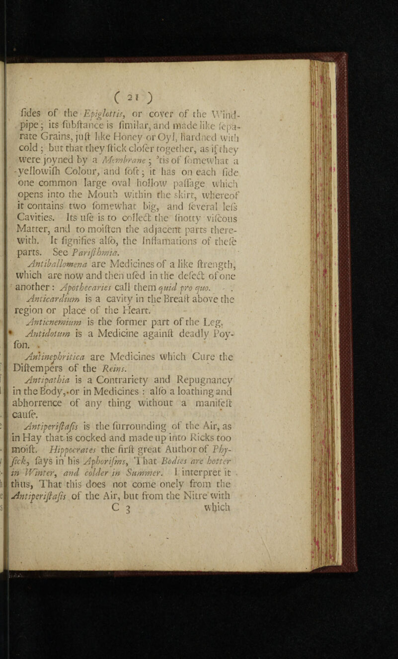 j C 2J) fides of the Epiglottis, or cover of the Wind¬ pipe'; its fubftance is fimilar, and made like fepa- rate Grains, juft like Honey orOyl, fiardned witli cold ; btit that they flick clofer together, as if they were joyned by a Membrane ; 5tis of fdmewhat a -yellowifh Colour, and fbft; it has on each fide one common large oval hollow paffage which opens into the Mouth within the skirt, whereof it contains two fomewhat big, and leveral left Cavities. Its ufe is to collect the (hotty vifcous Matter, and to moiften the adjacent parts there¬ with, It fignifies al(o, the Inftamations of chefe parts. See Parifthmia. Ant ib allomen a are Medicines of a like ftrength, which are now and then tiled in the defedi of one another: Apothecaries call them quid pro quo. - . Anticardium is a cavity in the Bread above the region or place of the Heart. Anticnemium is the former part of the Leg, * Antidoium is a Medicine againft deadly Poy- Ton. . Antinephritica are Medicines which Cure the Diftempers of the Rems. Antipathia is a Contrariety and Repugnancy in the Body,.or in Medicines : alfo a loathing and abhorrence of any thing without a manifeft caufe. Antiperiftafis is the furrounding of the Air, as in Hay that is cocked and made up into Ricks too moift. Hippocrates the firft great Author of Thy- jickj (ays in his Aphorifms, That Bodies are hotter in Winter, and colder in Summer, ( interpret it . thus, That this does not come onely from the Antiperiftafis. of the Air, but from the Nitre with C 3 which *