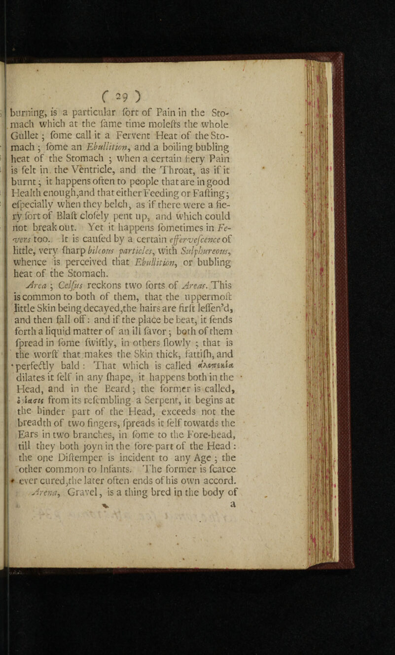 burning, is a particular fort of Pain in the Sto¬ mach which at the fame time molefts the whole Gullet • fome call it a Fervent Heat of the Sto¬ mach ; fome an Ebullition, and a boiling bubling I heat of the Stomach ; when a certain hery Pain is felt in. the Ventricle, and the Throat, as if it i burnt • it happens often to people that are in good Health enough,and that either Feeding or Falling; efpecially when they belch, as if there were a fie¬ ry fort of Blaft clofely pent up, and which could not breakout. Yet it happens fometimes in Fe¬ vers too. It is caufed by a certain effervefcence of little, very (harp btleous particles, with Sulphureous, whence is perceived that Ebullition, or bubling heat of the Stomach. Area ; Celfus reckons two forts of Areas. This is common to both of them, that the uppermoft little Skin being decayed,the hairs are hrft leffen’d, and then fall off: and if the place be beat, it fends forth a liquid matter of an ill favor; both of them fpread in fome fiviftly, in others fiowly ; that is the worft that makes the Skin thick, fattifh, and * perfectly bald : That which is called \ dilates it felf in any fhape, it happens both in the Head, and in the Beard; the former is called, o Jairtf from its refcmbling a Serpent, it begins at the hinder part of the Head, exceeds not the breadth of two fingers, fpreads it felf towards the Ears in two branches, in fome to the Fore-head, till they both joyn in the fore'part of the Head : the one Diftemper is incident to any Age ; the 'other common to Infants. The former is fcarce ♦ ever cured,the later often ends of his own accord. Arena, Gravel, is a thing bred in the body of