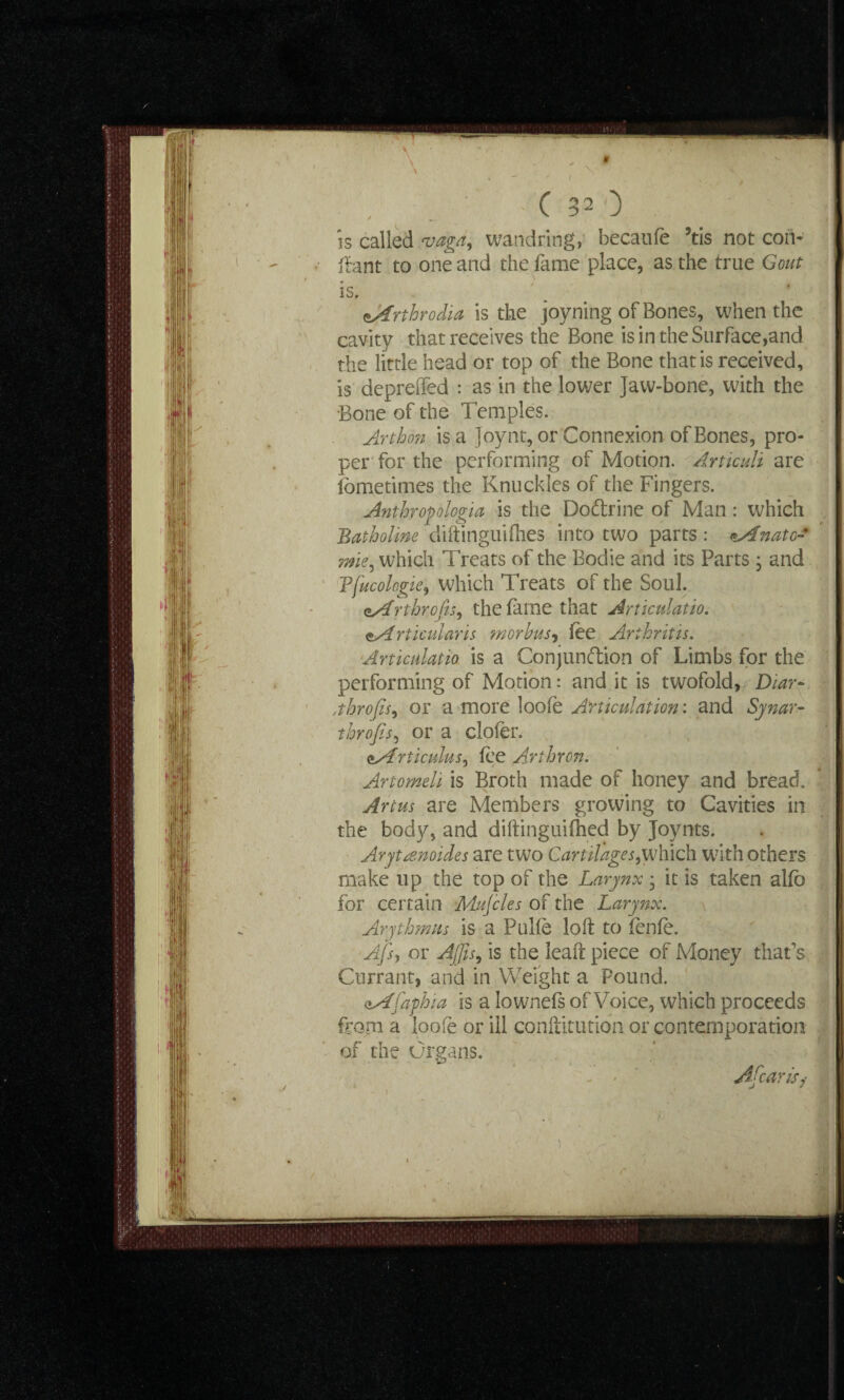 is called vaga, wandring, becaufe 5tis not con- flant to one and the fame place, as the true Gout * / . r,C|r V M IS, . f - aArthrodia is the joyning of Bones, when the cavity that receives the Bone is in the Surface,and the little head or top of the Bone that is received, is depreffed : as in the lower Jaw-bone, with the Bone of the Temples. Arthon is a Joynt, or Connexion of Bones, pro¬ per for the performing of Motion. Articuli are fbmetimes the Knuckles of the Fingers. Anthropologist is the Dodtrine of Man : which Batholine diftinguifhes into two parts : <*Anatc- mie, which Treats of the Bodie and its Parts ; and Tfucologie, which Treats of the Soul. <*Arthrofis, the lame that Articulatio. zArticularis morbus, lee Arthritis. Articulatio is a Conjunction of Limbs for the performing of Motion: and it is twofold, Diar~ jhrofis, or a more loofe Articulation: and Synar- throjis, or a clofer. <±Articulus, fee Arthron. Artomeh is Broth made of honey and bread. Art us are Members growing to Cavities in the body, and diftinguilhed by Joynts. Arytrenoides are two Cartilages,which with others make up the top of the Larynx • it is taken alfo for certain Mujcles of the Larynx. Arythmus is a Pulle loft to fenfe. Afsy or Ajfis, is the leaft piece of Money that’s Currant, and in Weight a Pound. aAfaphia is a Iownefs of Voice, which proceeds from a loofe or ill conftitution or contemporation of the Organs. A fear is?