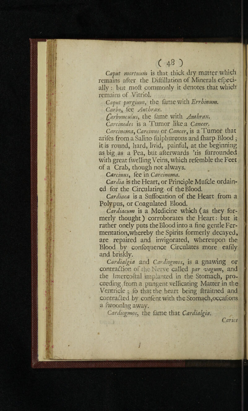 Caput mortuum is that thick dry matter which remains after the Diftillation of Minerals efpeci- ally : but moft commonly it denotes that which remains of Vitriol. Caput purgium, the fame with Errhinum. Carbo^ lee Anthrax. Qarhunculusy the fame with Amthrax. Care inodes is a Tumor like a Cancer. Carcinoma, Car emus or Cancer, is a Tumor that ariles from aSalino fulphureous and {harp Blood • it is round, hard, livid, painful, at the beginning as big as a Pea, but afterwards his furrounded with great fwelling Veins, which refemble the Feet of a Crab, though not always. Carcinusy fee in Carcinoma. Cardia is the Heart, or Principle Mufcle ordain¬ ed for the Circulating of the Blood. Cardiaca is a Suffocation of the Heart from a Polypus, or Coagulated Blood. Cardiacum is a Medicine which (as they for¬ merly thought) corroborates the Heart: but it rather onely puts the Blood into a fine gentle Fer¬ mentation, whereby the Spirits formerly decayed, are repaired and invigorated, whereupon the Blood by confequence Circulates more eafily and briskly. Cardiaigia and Cardiogmosy is a gnawing or contraction of the Nerve called par ‘vagumy and the inrercoftal implanted in the Stomach, pro¬ ceeding from a pungent vellicating Matter in the Ventricle • fo that the heart being ftraitned and contra&ed by confent with the Stomach,occafions a fwoonlng away. Cardtcgmosy the fame that Cardiaigia. Caries