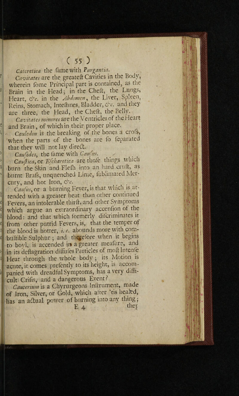 Catcretica the fame with ?urgantin. Cavitates are the greateft Cavities in the Body, wherein (ome Principal part is contained, as the Brain in the Head; in the Cheft, the Lungs, Heart, &c. in the Abdomen, the Liver, Spleen, Reins, Stomach, Inteftmes, Bladder, &c. and they are three, the Head, the Cheft, the Belly. Cavitates minores are the Ventricles of the Heart and Brain, of which in their proper place. ' Cauledon is the breaking of the bones a crofs, when the parts of the bones are fo feparated that they will not lay direft. Caufodes, the fame with Caufm. _ ^ Caiifl tea, or Efchar otic a are thole things which burn the Skin and Flefh into an hard cruft, as burnt Brafs, unquenched Lime, fubiimated Mer¬ cury, and hot Iron, &c. Caufus, or a burning Fever, is that widely is at¬ tended with a greater heat than other continued Fevers, an intolerable thirft, and other Symptoms which argue an extraordinary accenfion ot the blood: and that which formerly diferiminates it from other putrid Fevers, is, that the temper of the blood is hotter, i. e. abounds more with com- buftible Sulphur • and t^efore when it begins to boyl, is accended in a greater meafure, and in its deflagration diffufesParticles of moftlntenfe Heat through the whole body ; its Motion is acute, it comes prefently to its height, is accom¬ panied with dreadful Symptoms, has a very diffi¬ cult Crifis, and a dangerous Event? Cauterium is a Chyrurgeons Inftrument, made of Iron, Silver, or Gold, which alter ltis heaied, has an adual power of burning into any thing; E 4 / they ■ \