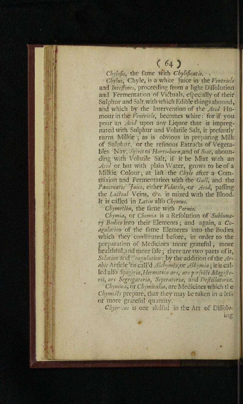 C/4) - Chylofis, the fame With ChyJificatio. s Chylus, Chyle, is a white Juice in the Ventricle and IntefHnes, proceeding from a light Diflolutiori and Fermentation of Victuals, efpecially of their Sulphur and Salt with which Edible things abound, and which by the Intervention of the Acid Hu¬ mour in the Ventricle, becomes white:' for if you pour an Acid upon any Liquor that is impreg¬ nated with Sulphur and Volatile Salt, it prefently turns Milkie ; as is obvious in preparing Milk of Sulphur, or the refinous Extracts of Vegeta¬ bles. Nay, Spirit of Harts-horn,and of Soot, aboun¬ ding with Volatile Salt, if it be Mixt with an Acid or but with plain Water, grows to be of a Milkie Colour; at laft the Chyle after a Com- mixion and Fermentation with the Gall, and the Pancreatic [fuice, either Volatile, or Acid, palling the Laffeal Veins, &c. is mixed with the Blood. It is called in Latin alio Chymus. Chymetlbn, the fame with Pernio. Chymia, or Chemia is a Relolution of Subluna¬ ry Bodies into their Elements; and again, a Co¬ agulation of the fame Elements into the Bodies which they conflituted before, in order to the preparation of Medicines more grateful, more healthful,and morefafe; there are two parts of it, Solution and Coagulation :4by the addition of the Ar-. abic Article ;tis call’d Alchymia,or Alkymia; it is cal¬ led a If) Spagiria, Hermetic a ars, ars per feBi Magi ft e- rii, ars Segregatoria, Seperatcria, and Deftillatoria. Chymica, or Chymicalia, are Medicines which tl e Chymifts prepare, that they may be taken in a leL or more grateful quantity. ChymCus is one skilful in the Art of Diffolv- ing w • * /