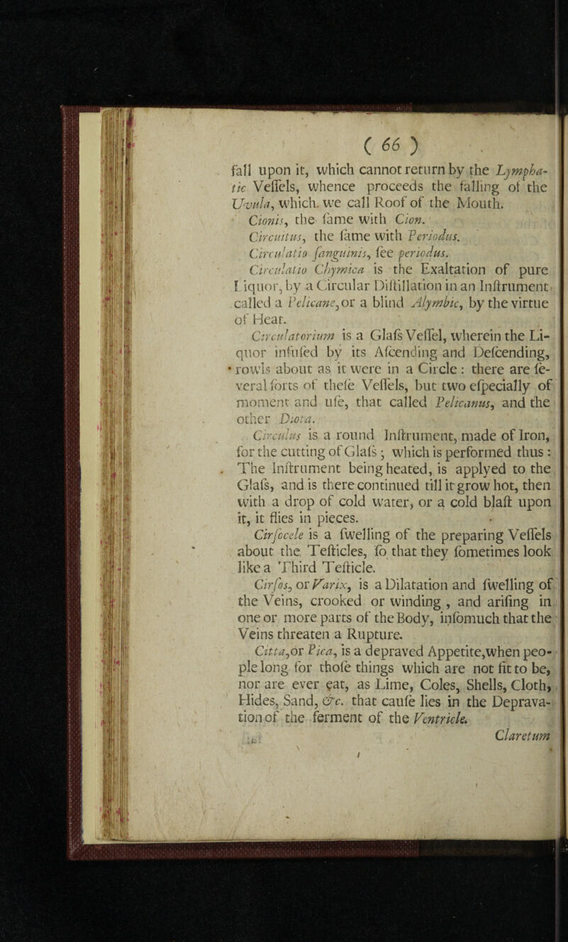 fall upon it, which cannot return by the Lympha¬ tic Veffels, whence proceeds the falling of the Uvula, which, we call Roof of the Mouth. Cionis, the fame with Cion. Circuit us, the lame with feriodus. Circulath fanguinis, fee penodus. Circulatio Chymica is the Exaltation of pure I iquor, by a Circular Dillillation in an Inflrument called a Pelicane, or a blind Alymbic, by the virtue of Heat. Circulatorium is a Glafs Veffel, wherein the Li¬ quor infilled by its Afcending and Defending, rowls about as it were in a Circle : there are le- veral forts of thele Veffels, but two efpecially of moment and ufe, that called Pelicams, and the other Diota. Circuits is a round lnllrument, made of Iron, for the cutting of Glafs • which is performed thus: The Inftrument being heated, is applyed to the Glafs, and is there continued till it grow hot, then with a drop of cold water, or a cold blaft upon it, it flies in pieces. Cirfocele is a fwelling of the preparing Veffels about the, Tefticles, fc that they fometimes look like a Third Tefticle. Cirfos0 or Farix, is a Dilatation and fwelling of the Veins, crooked or winding , and arifing in one or more parts of the Body, infbmuch that the Veins threaten a Rupture. Citta,or Pka, is a depraved Appetite,when peo¬ ple long for thole things which are not fit to be, nor are ever eat, as Lime, Coles, Shells, Cloth, Hides, Sand, &c. that caufe lies in the Deprava¬ tion of the ferment of the Ventricle* Claretum