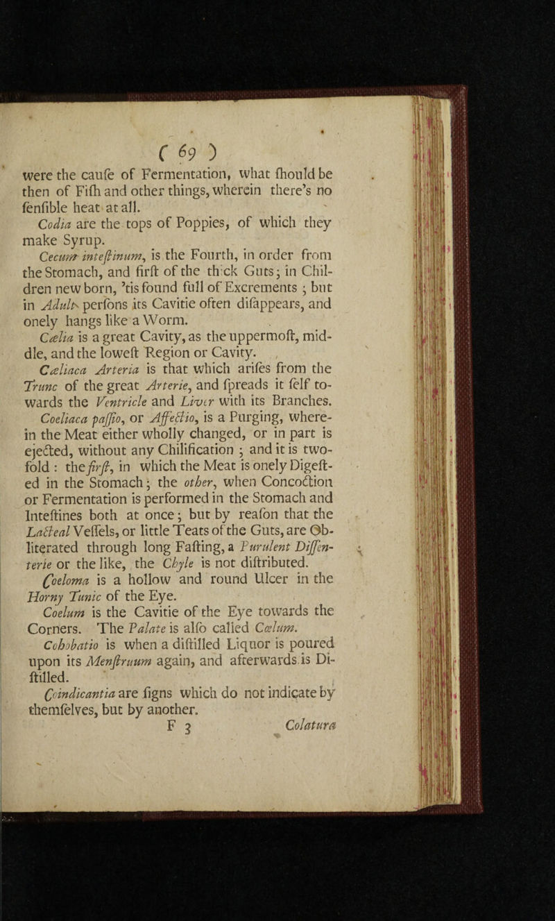 were the caufe of Fermentation, what fhonld be then of Fifh and other things, wherein there’s no fenfible heat at all. Codia are the tops of Poppies, of which they make Syrup. Cecum inteflinum, is the Fourth, in order from the Stomach, and firft of the thick Guts; in Chil¬ dren newborn, ’tis found full of Excrements ; but in Adults perfons its Cavitie often difappears, and onely hangs like a Worm. Calia is a great Cavity, as the uppermoft, mid¬ dle, and the loweft Tegion or Cavity. , Crsliaca Arteria is that which arifes from the Trunc of the great Arterie, and fpreads it felf to¬ wards the Ventricle and Liver with its Branches. Coeliaca pajjio, or AffeBio, is a Purging, where¬ in the Meat either wholly changed, or in part is ejedted, without any Chilification ; and it is two¬ fold : theory?, in which the Meat is onely Digeft- ed in the Stomach; the other, when Concodlion or Fermentation is performed in the Stomach and Inteftines both at once; but by reafon that the LaBeal Velfels, or little Teats of the Guts, are Ob¬ literated through long Falling, a Purulent DiJJen- : terie or the like, the Chyle is not diftributed. Coeloma is a hollow and round Ulcer in the Horny Tunic of the Eye. Coelum is the Cavitie of the Eye towards the Corners. The Valate is alfo called Cesium. Cohohatio is when a diftilled Liquor is poured upon its Menftruum again, and afterwards is Di¬ ftilled. Cdndicantia are iigns which do not indicate by themfelves, but by another. F 3 Colatura