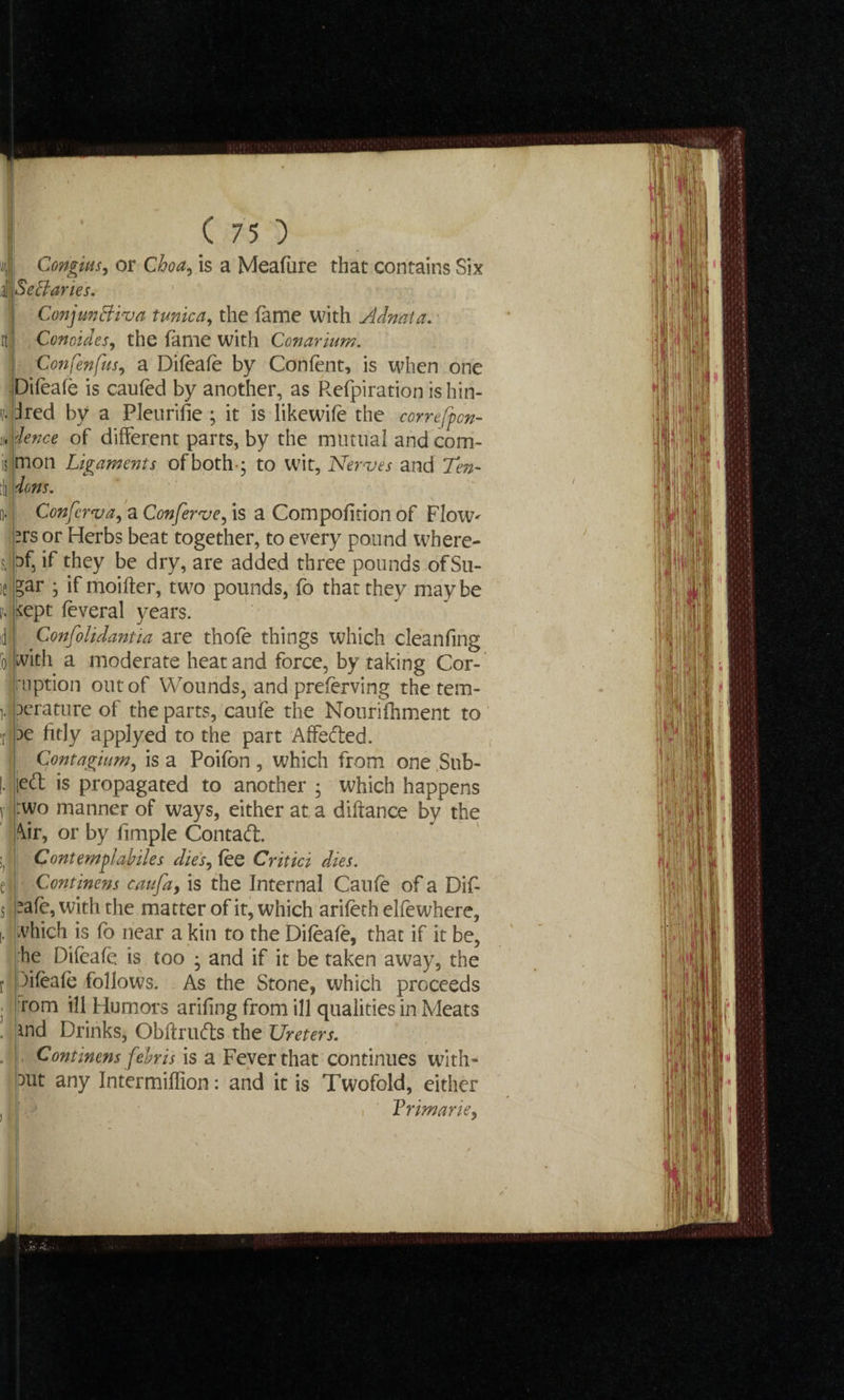 Congius, or Ghoa, is a Meafure that contains Six Sectaries. Conjunctiva tunica, the fame with Adnata. Conoides, the fame with Conarium. Confenfus, a Difeafe by Confent, is when one Difeafe is caufed by another, as Refpiration is hin- dred by a Pleurifie ; it is like wife the correfpon- 'lence of different parts, by the mutual and com¬ mon Ligaments of both •• to wit, Nerves and Ten- 3e fitly applyed to the part Affefted. Contagium, is a Poifbn , which from one .Sub- left is propagated to another • which happens :wo manner of ways, either at a diftance by the md Drinks, Obftrufts the Ureters. Continens febris is a Fever that continues with¬ out any Intermiflion: and it is Twofold, either Vrimarie,