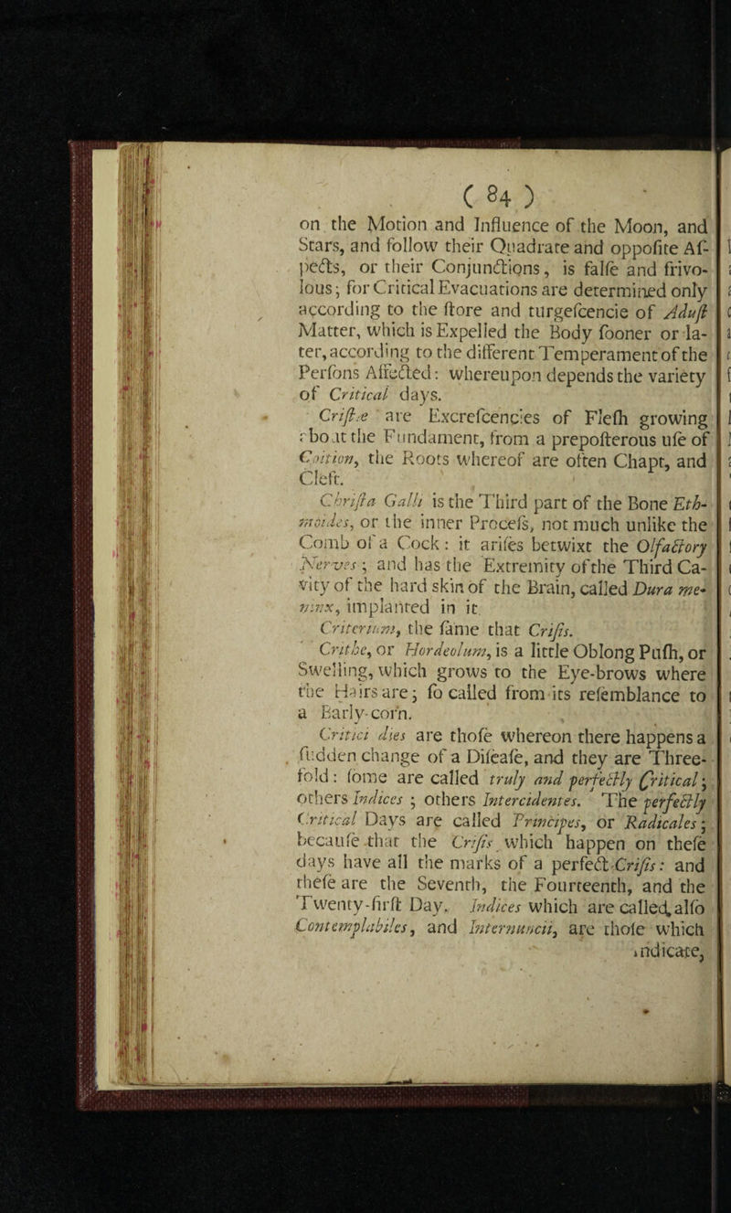 on the Motion and Influence of the Moon, and petts, or their Conjunctions, is fa He and frivo- : Ious • for Critical Evacuations are determined only i according to the ftore and turgefcencie of Adujl c Matter, which is Expelled the Body fooner or la- a ter, according to the different Temperament of the t. Perfbns Affeded: whereupon depends the variety f of Critical days. 1 Crifta are Excrefcencies of Flefh growing I rbo at the Fundament, from a prepofterous ufe of 1 Coition, the Roots whereof are often Chapt, and : Cleft. t C hr ift a Galli is the Third part of the Bone Eth- i monies, or the inner Procels, not much unlike the I Comb of a Cock: it arifes betwixt the Olfactory ! Nerves• ; and has the Extremity of the Third Ca- i City of the hard skin of the Brain, called Dura me- ( mnx, implanted in it , Criteriamf the fame that Crifis. Cnthe^ or Hordeolum, is a little Oblong Pufh, or Swelling, which grows to the Eye-brows where the Hairs are; fo called from its relemblance to i a Early-corn. Criuc 'i dies are thofe whereon there happens a . fudden change of a Dileafe, and they are Three¬ fold: foine are called truly and ’perfectly Critical) Others Indices ; others Intercidentes. The perfectly Critical Days are called Principes, or Radtcales; becaufe that the Crifis which happen on thefe days have all the marks of a perkCtCrfis: and thefe are the Seventh, the Fourteenth, and the rwenty-firft Day,, Indices which are ca lied, alfo Comemplabiks, and Internuncii, are thole which indicate,