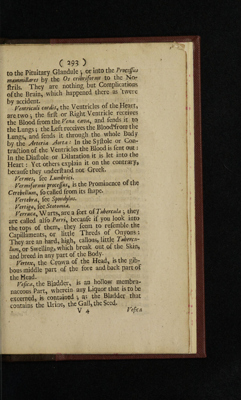 to the Pituitary Glandule •, or into the ?w#» mammitlares by the Os cribriform to the No- ftrils. They are nothing but Complications ofthe Brain, which happened there as ’twere by accident. TT ' Ventriculi cordis, the Ventricles of the Heart, are two the firlt' or Right Ventricle receives the Blood from the Vena cava, and lends it to the Lungs; the Left receives the Blood from the Lungs, and fends it through the whole Body by the jirteria j4orta • In the Syftole or Con¬ traction of the Ventricles the Blood is fent out: In the Diaftole or Dilatation it is let into the Heart: Yet others explain it on the contrary, becaufe they underhand not Greek* Vermes^ fee Lumbri^i. , Vermiform* fmeffus, is the Prominence ot the Cerebellum, fo called from its lhape. Vertebra, fee Spo?idylns. Vertigo, fee Scotomia. Verruca, W arts, are a fort of 7 ubercda they are called alfo Porri, becaufe if you look into the tops of them, they feem to refemble the Capillaroents, or little Threds of Onyons: They are an hard, high, callous, little Tubercn- him, or Swelling? which break out of the Skin, and breed in any part of the Body. _ Vertex, the Crpvyn of the Head, is the gib~ bous middle part of the foie and back part of the Head. . ... , Vefica, the Bladder, is an hollow membra¬ naceous Part, wherein any Liquor that is to be excerned, is contained j a^ the Bladdei that contains the Urine, the Gall,, the Seed.