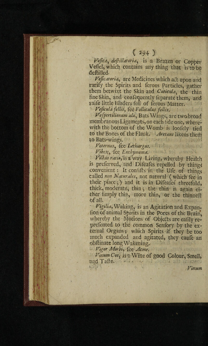 ( m) » Fefica, defHlUtoria, is a Brazen or Copper Vellel, which contains ally thing that is to be deltillcci Feficatoriare Medicines which ad upon and rarify the Spirits and ferous Particles, gather them betwixt the Skin and CmiciiU, the thin fine Skin, and confequently feparate them, and raife little Bladers full of ferous Matter. V'eficpda fellisj fee Folliculus fellis. Feffertiliomim alt. Bats Wings, are two broad membranous Ligaments, on each fde one, where¬ with the bottom of the Womb is loofely tied to the Bodes of the Flank.' Aretaus likens them to Bats-wings. 1  • > Vet emus, -fee Lethargus. Vibex, fee Enchymoma. Kittils rat™,Is a way Living, whereby Health is preferved, and Difeafes repelled by things convenient: It conlifts in the life of things called 00# Naturales, not natural (which fee in their place ) and it is in Difeafes'' threefold, thick,moderate, thin*, the* thin* is again ei¬ ther limply thin, more thin, or the thinned Of all. ;• f : r Vigilict^ Waking, is an Agitation and Expan- fion of animal Spirits in the Pores of the Brain, whereby the Motions of Objeds are ealily re- prefented to the common Senfory by the ex¬ ternal Organs; which Spirits*if they be too much expanded and agitated, they caufe an obilinatc long Wakening. Vigor Morbid fee Acme. Vmum Cos- is Wine of good Colour, Smell, and Tafte. - v • * -. r • ; • * * Vinnm