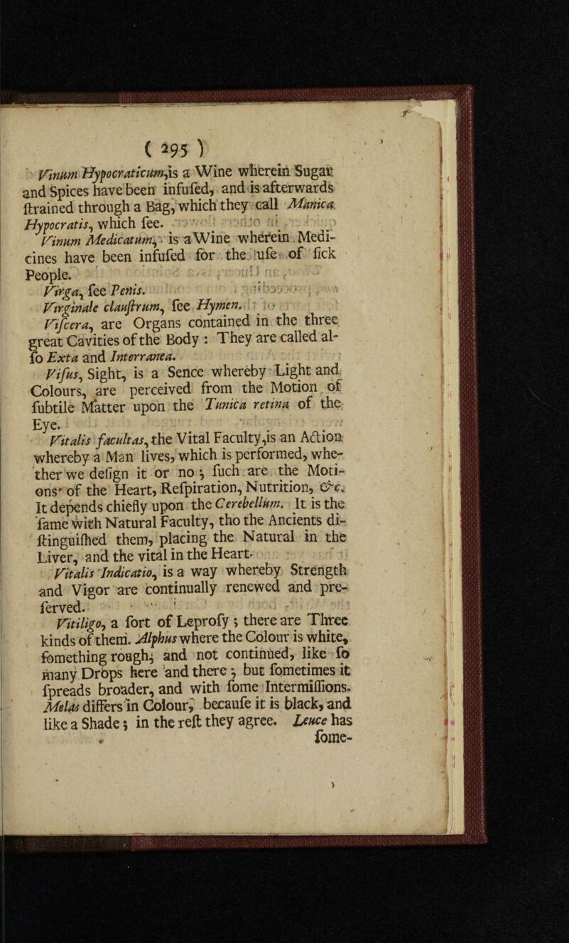 f (295) Vinnm Hypocraticum,h a Wine wherein Sugar and Spices have been infufed, and is afterwards ftrained through a Bag, which they call Manica Hypocratis, which fee. Vinum Me dicat urn, is a Wine wherein Medi¬ cines have been infufed for the ufe of fick People. t Virgciy fee Penis. >7 • ; Virginale clauftnimy fee Hymen. « • Viifeera, are Organs contained in the three great Cavities of the Body : They are called ah* fo Ext a and Interranea. Vifusy Sight, is a Sence whereby Light and Colours, are perceived from the Motion of fubtile Matter upon the Tunica retina of the Eye. . . • Vitalis facultas, the Vital Facuity,is an Aftion whereby a Man lives, which is performed, whe¬ ther we delign it or no •, fuch are the Moti¬ ons- of the Heart, Refpiration, Nutrition, &c. It depends chiefly upon the Cerebellum. It is the fame With Natural Faculty, tho the Ancients di- ftinguilhed them, placing the Natural in the Liver, and the vital in the Heart- ritalis Indication is a way whereby Strength and Vigor are continually renewed and pre- ferved. ’ ' _ , 1 • Vitiligo, a fort of Leprofy ; there are Three kinds of them. Alphas where the Colour is white, fcmething roughs and not continued, like fo many Drops here and there •, but fometimes it fpreads broader, and with fome Intermiffions. Melos differs in Colour, becaufe it is black, and like a Shade; in the reft they agree. Leuce has . fome-