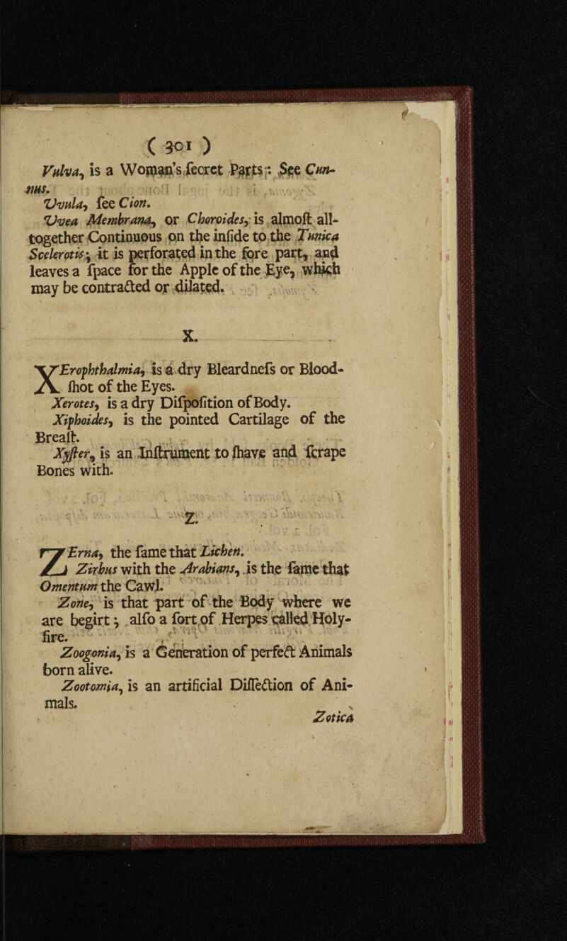 Vulva, is a Womb’s fecrct P^ts;: See Coh¬ ms. t ; Uvula, fee Cion. Uvea Membrana, or Choroides^ is almoft all- together Continuous on the infide to the Tunica Scclerotis ^ it is perforated in the fore part, and leaves a fpace for the Apple of the Eye, which may be contra&ed or dilated. X. XErofhthalma, is a dry Bleardnefs or Blood- /hot of the Eyes. Xerotes, is a dry Difpofition of Body. Xifhoides, is the pointed Cartilage of the Breaft. Xyfler^ is an Inftrument to lhave and ferape Bones with. r . • y : A ... 1 \ \ L •’ vr '1 v.' 2. ZErna, the fame that Lichen.. Zkhus with the Arabians, . is the fame that Omentum the Caw!. / Zone, is that part of the Body where we are begirt ^ alfo a fort of Herpes called Holy- fire. Zoogonia, is a Generation of perfed Animals born alive. Zootomia, is an artificial Difledion of Ani¬ mals. >, Z otic a