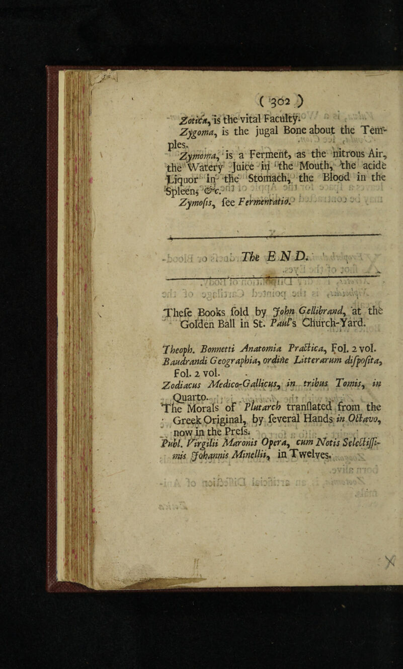 ■ ZotitA^xi the vital Faculty. Zygoma, is the jugal Bone about the Tern- pies- ' Zymoma,' is a Ferment, as the nitrous Air, the Watery Juice ill i!the Mouth, tae acide Liquor in-'the Stomach, the Blood in the Spleen* &c. : lo*LqqA Zymofis, fez Fermentation ; ) v This E N D. ft. ./3yj * f;;. ■ I . ' -'H .' r: • > bulniocr otir j,-, iui. t **' I Thefe Books fold by John Gellihrand, at thfc Golden Bali in St. P^w/Y Church-Yard. ;. i . Theofh. Bonnetti Anatomia Pratt tea, Fol. 2 vol. Bandrandi Geographia, or dine Litter arum difpofitay Fol. 2 vol. Zodiacns Medico-G alliens, in tr.ibns Tomis, in Quarto. 4 < . The Morals of Plntarch tranflated from the ' Greek Original, by feveral Hands in Ottavo, now in the Prefs; Buhl. Zirgilii Maronis Opera, enm Not is Selettijfi- mis Johannis Minellii, in Twelves. * • i « »■