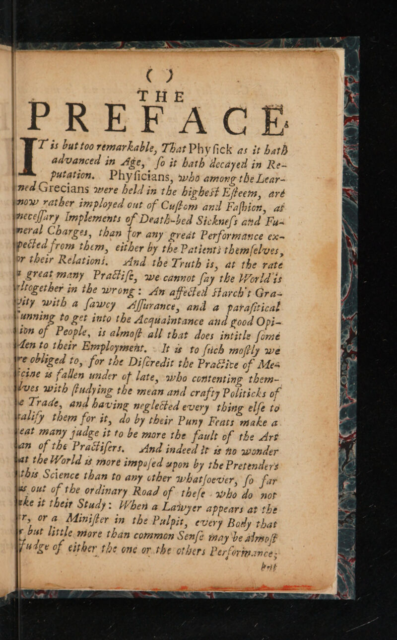 PREFACE LWT is but too remarkable, That Phy fick as it bath | advanced in Age, fo it hath decayed in Re- putation. Phyficians, wha among the Lear- pved Grecians were held in the hiphest Efteem, aré prow rather imployed out of Cuftom and Fafhion, at jsecelary Implements of Death-bed Sicknels avd Fus ireral Charges, than for any great Performance ex- pected from them, either by the Patients them/elves, br their Relation’, And the Truth is, at the rate \P Sréat many Practife, we cannot fay the World is Wltogether in the wrong: An affected Starch t Gra= Wity with a fawey Alfurance, and a parafitical ‘unning to get into the Acquaintance and good Opi- ton of People, is almoft all that does intitle [ome en to their Eveploymenr. - It as to {tich moftly we re obliged to, for the Difcredit the PraGive of Mea ‘cine 2 fallen under of late, who contenting them- Jues with fiudying the mean and crafty Politicks of \e Trade, and having neglected every thing elfe to ralify them for it, do by their Puny Feats make a /<at many judge it to be more the fault of the Art an of the Practifers, And indeed tr is no wonder ut the World more impofed upon by the Pretenders Nithis Science than to any other whatfoever, fo far ws out of the ordinary Road of thefe rho do not vhe it their Study: When a Laivyer appears at the ir, ora Minifter in the Pulpis, every Bowly that 6 but little more than common Senfe may be almo(F i/4dze of either the one or.the others Perforta.ance; bevit-