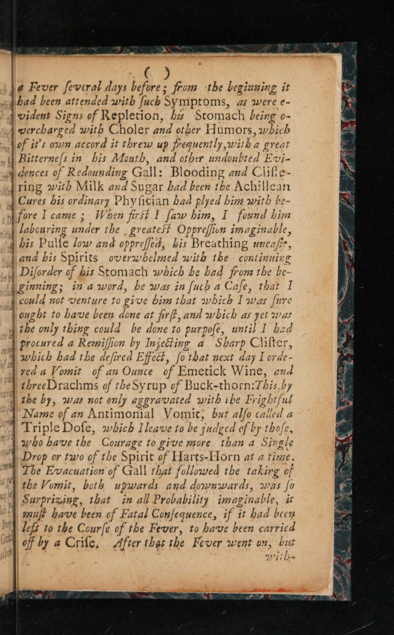 | & 9 4¢ Fever fewcral days befiee : from the begiuning it had been attended with fuch Symptoms, as were e- PM ident Signs of Repletion, bs Stomach being o- aa? wercharged with Choler and other Humors, which of it’s own accord it threw up Frequently, witha great » Butterne/sin his Mouth, and other undoubted t Evj- wy dences of Redounding Gall: Bl ooding and Ciifie- Jring with Milk and Sugar bad been the Achilean Cures bis qrernary Phyfician bad plyed him with be- | fore Icame; When first I faw him, I found him labcuring aap Ne the £7 eateSt Oppr offivn imaginable, j Fis Pulle ow and oppreffed, his Breathing uncafe, jana bis Spirits overwhelmed with the continuing 4 Diforder of his Stomach which be bad jrom the be | ginning; ina word, be was in {uch a Cafe, that I 1 could not venture to give bim that which I was fi re jo ought to have been dons'at prft, and which as yet wa the only thing could be done to purpofe, until I ba 1 | procured a Remiffion Injekting a Sharp Clifter, which had the defired Effect, fothat next day I orde- red a Vomit of an Ounce of Emetick Wine, end threeDrachms of theSyrup of Buck-thorn:This.by the by, was not only aggravated with ibe Frightful Name of an Antimonial Vomit, but alfo cai Ved a Triple Dofe, which Ileave to be judged of by thofe, who have the Courage to give more than a Single “1. Drop or two of the Spirit of Harts-Horn at a time. The Evacuation of Gall that followed the takirg of the Vomit, both upwards and downwards, was i? Surprizing, that in all Probability imaginable, guilt have been of Fatal Confequence, if it had i M) Left to the Courfe of the Fever, to have been carried vl A of by a Crile, After that she Fever went on, but , 9177) bea