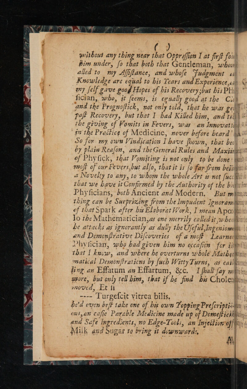 aa Ere githous any thing near that Oppreffion I at fir/t fou bim under, fo ie both that Gentleman, whov) alled to my Afiftance, and whofe Fudgment ei Knowledge are equal to his Years and Experiencecis amy felf gave poog Hopes of his Recovery but hisPlhe * ‘fician, who, it feems, is egually good at the Cut “and the Prognoftick, not only told, that he was gea pat Recovery, but that I had Killed him, and tilh\ © ihe giving of Vomits in Fevers, was an Innovatiin \! 77) hy Practice of Medicine, mever before heard ' yt So for my own Vindjeation I have fhown, that be by plain Reafon, and the General Rules and Maxiinai of Phy fick, that Vomiting is not culy to be done: Wi molt of ourFevers,but alfo, that it is fo far from being a Novelty to any, to whom the whole Art not [ucc@ that we have it Confirmed by the Authority of the boii Phyficians, both Ancient and Modern. But mV thing can be Surprizing from the lmpudent Lenoramn®i\ of that Spark after bis Elaborat Work, I mean Aponiii Jo the Mathematician,as one merrily called it »whedbinti he attacks as ignorantly as dully the Ujeful,Ingeniosus |: and Demonfrrative Difcoveries of a moft Learned hyfician, who bad given him no occaficn fer iil that I kwcw, and where he overturns whole Mathew matical Demonftraticns by {uch Witty Turns, as callin fing an Effatum an Effartum, &c. I phall fay mbiily asore, but only tell bim, that if be find bis Cholesthin moved, Et ti ---- Turgefcit vitrea bilis, | he'd even bet take one of his awn Fopping Preferiptis uy ons,an cafie Parable Medicine made up of Domeft chk): ana Safe Ingredients, no Edge-Tools, an Injection’ offi Milk gud Sugar to bring it downwards ‘ | Pet =