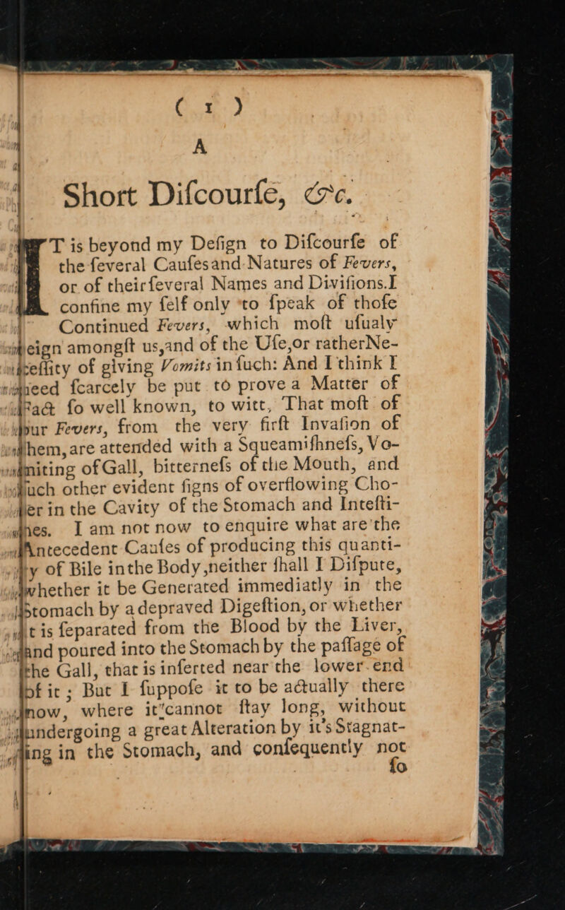 Short Difcourfe, cc. T is beyond my Defign to Difcourfe of the feveral Caufesand Natures of Fevers, or of theirfeveral Names and Divifions.I confine my felf only ‘to fpeak of thofe j Continued Fevers, which moft ufualy heign amongft us,and of the Ufe,or ratherNe- Aceflity of giving Vomits infuch: And I think I simaeed {carcely be put to provea Matter of i§Pa& fo well known, to witt, That moft. of dour Fevers, from the very firft Invafion of a@hem, are attended with a Squeamifhnefs, Vo- vsgmiting of Gall, bitternefs of tlie Mouth, and “bach other evident figns of overflowing Cho- fer in the Cavity of the Stomach and Intefti- nes. [am not now to enquire what are the wiXntecedent Caufes of producing this quanti- hy of Bile inthe Body neither fhall I Difpute, sIwhether it be Generated immediatly in the _istomach by adepraved Digeftion, or whether jtis feparated from the Blood by the Liver, dand poured into the Stomach by the paflage of the Gall, that is inferted near the lower-end bf it; Buc 1 fuppofe it to be adually there Jmow, where it’cannot ftay long, without undergoing a great Alteration by 1's Stagnat- fing in the Stomach, and confequently nes | 0 }