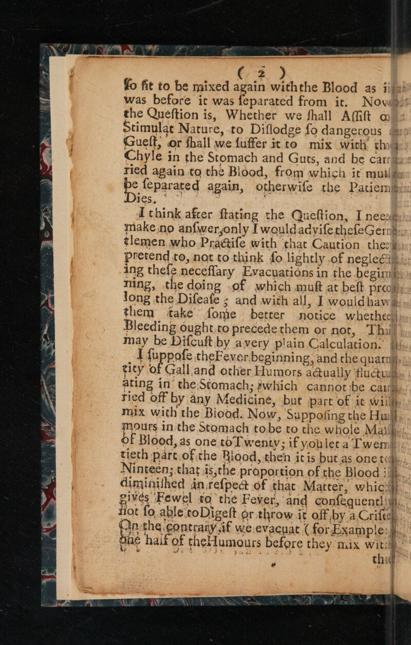 he ol! MF fo fit to be mixed again withthe Blood as ii/e) was before it was feparated from ir. Now! the Queftion is, Whether we fhall Afift @ stimulat Nature, to Diflodge fo dangerous iy Gsuelt, or fhall we fuffer it to mix with chad Chyle in the Stomach and Guts, and be carr se ried again to the Blood, from which it mutliy e feparated again, otherwife the Patiem#bat ies. d think after flating the Queftion, I neest:) make.no anfweryonly I wouldadvifethefeGernb.), tlemen who Praéife with that Caution checiiy; pretend to, not to think fo lightly of negleGde i; ing thefe neceflary Evacuations in the begimms: ning, the doing of which muft at beft preoly., long the Difeafe ; and with all, I wouldhaws »: them take fome better notice whethee), Bleeding ought.to precede them or not, ‘Thal; may be Difcuft by avery plain Calculation. bi«, I {uppofe theFever beginning, and the quara)),) tity of Gall and other Humors a@ually flu@uley, ating in’ the:Stomach; #which cannot ibe cai. ried off by any Medicine, but part of it willl mix with the Biood: Now, Sappofing the Hui, . mours in the Stomach to.be to the whole Mail. Of Blood, as one toT wenty; if youleca Twemi... tieth part.of the Riood, then iris but as one rege, Ninteen; that is,the proportion of the Blood j/k. : diminithed dn.refped of that Matter, whicw), | givés ‘Fewel to the Fever, and confequentl ivi, tiot fo abletoDigelt or throw it off by aCrifel., Pathe contrany if we evacuat ( forExample: }) One haif of theMumours before they mix ie i es foe ae Chit t] ' |