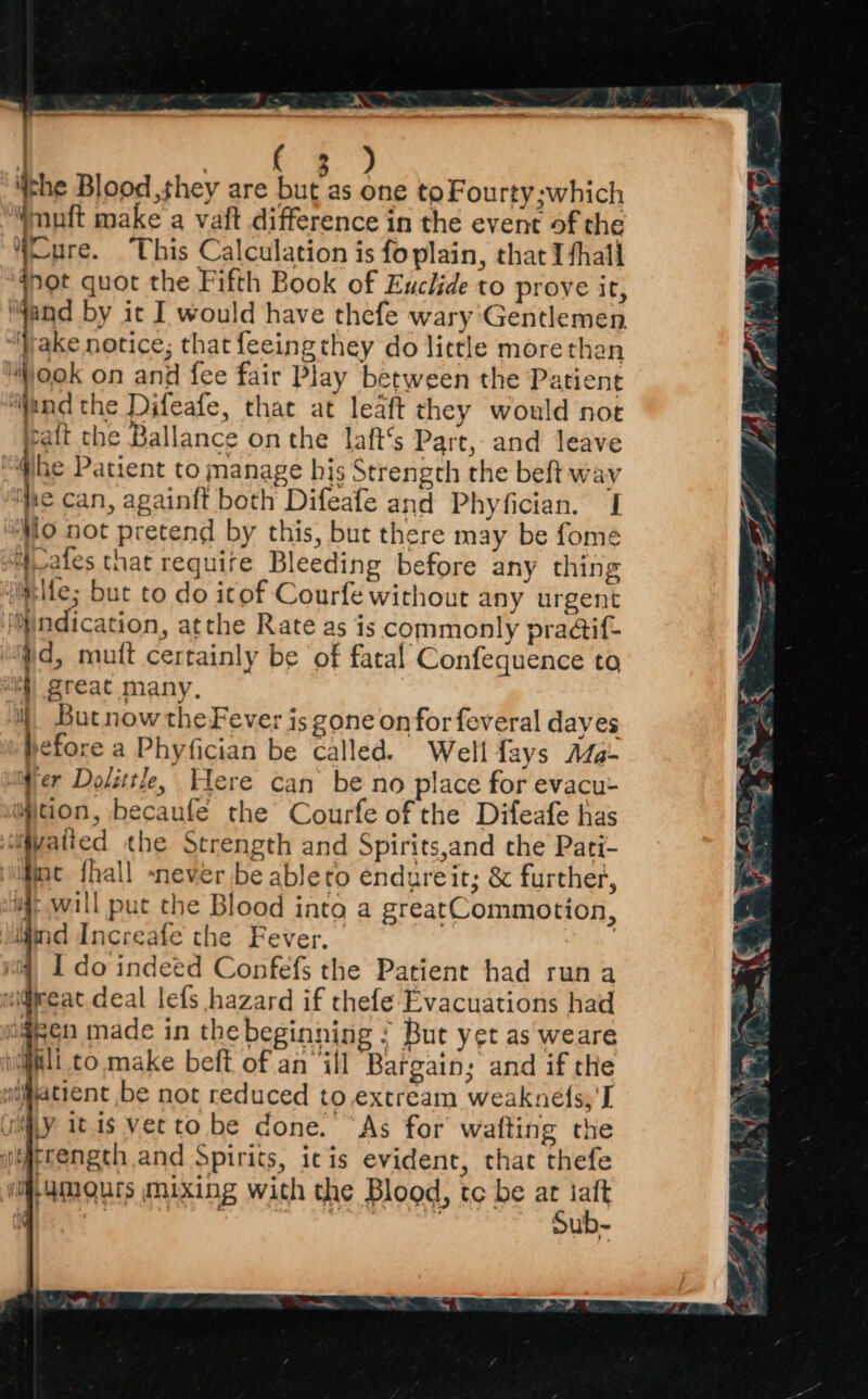» | pas ) ‘the Blood they are bis one to Fourty;which Wnuft make a vaft difference in the event of the Cure. This Calculation is foplain, that I fhall rot quot the Fifth Book of Euclide to prove it, ‘Wand by it I would have thefe wary Gentlemen ‘Wake notice; that feeingthey do little morethan ook on and fee fair Play between the Patient “find the Difeafe, that at leaft they would not raft che Ballance on the laft’s Part, and leave “@be Patient to manage bis Strength the beft way ‘he can, againit both Difeafe and Phyfician. J ‘Mo not pretend by this, but there may be fome 4vales that require Bleeding before any thing {mbife; but to do itof Courfe without any urgent jO)ndication, atthe Rate as is commonly pradif- #d, mutt certainly be of fatal Confequence to eh) great many, i) Butnow theFever is gone on for feveral dayes before a Phyfician be called. Well fays Ma- ‘Mer Dolittle, Here can be no place for evacu- wjtion, becaufe the Courfe of the Difeafe has iyatted the Strength and Spirits,and che Pati- nc fhall never be ableto endureit; & further, ijt wall put che Blood into a greatCommotion, igind Increafe the Fever, | | I do indeed Confefs the Patient had run a ei@pceat deal lefs hazard if thefe Evacuations had igen made in thebeginning ¢ But yet as weare gli to. make beft of an ‘ill Bargain; and if the aiatient be not reduced to.extream weakne(s,'I cily it is verto be done. “As for wafting the erengcth and Spirits, icis evident, that thefe wi amours mixing with the Blood, tc be fe . » Ppgh a