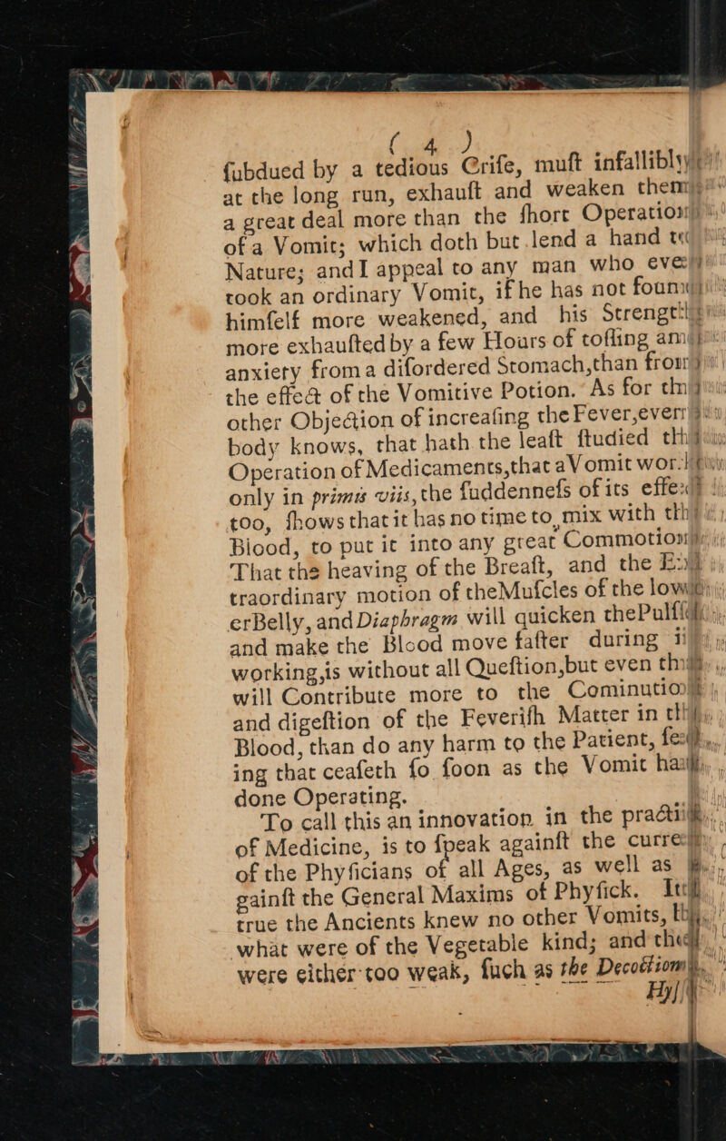 ( ) fubdued by a ied Grife, muft infallibly()’ at the long run, exhauft and weaken chemig” a great deal more than the fhore Operation) of a Vomit; which doth but lend a hand te Nature; andI appeal to any man who eve\y) took an ordinary Vomit, ifhe has not foun) himfelf more weakened, and his Strengttgn’ more exhaulted by a few Hours of tofling ami} anxiety froma difordered Stomach,than from )) the effea of the Vomitive Potion. As for tn} other Obje@ion of increafing the Fever,everr 9 body knows, that hath the leaft ftudied thhitiw: Operation of Medicaments, that aVomit wor-! fii only in primus viis, the fuddennefs of its effe:d? | too, fhows that it has no time to, mix with thh i; Biood, to put ic into any great Commotion). That the heaving of the Breaft, and the Eu j, traordinary motion of theMufcles of the lowe) erBelly, and Diaphragm will quicken thePulffli ;), and make the Blood move fafter during ii working,is without all Queftion,but even thi, ,, will Contribute more to the Cominution? | and digeftion of the Feverifh Matter in tthy Blood, than do any harm to the Patient, fezth:,, ing that ceafeth fo foon as the Vomit haatlti, done Operating. To call this an innovation in the practi, of Medicine, is to fpeak againft the curre:i)) . of the Phy ficians of all Ages, as well as &., gainit the General Maxims of Phyfick. Ici true the Ancients knew no other Vomits, [bj, what were of the Vegetable kind; and they): were either:too weak, fuch as the Decoétsom Hy{, i : 447