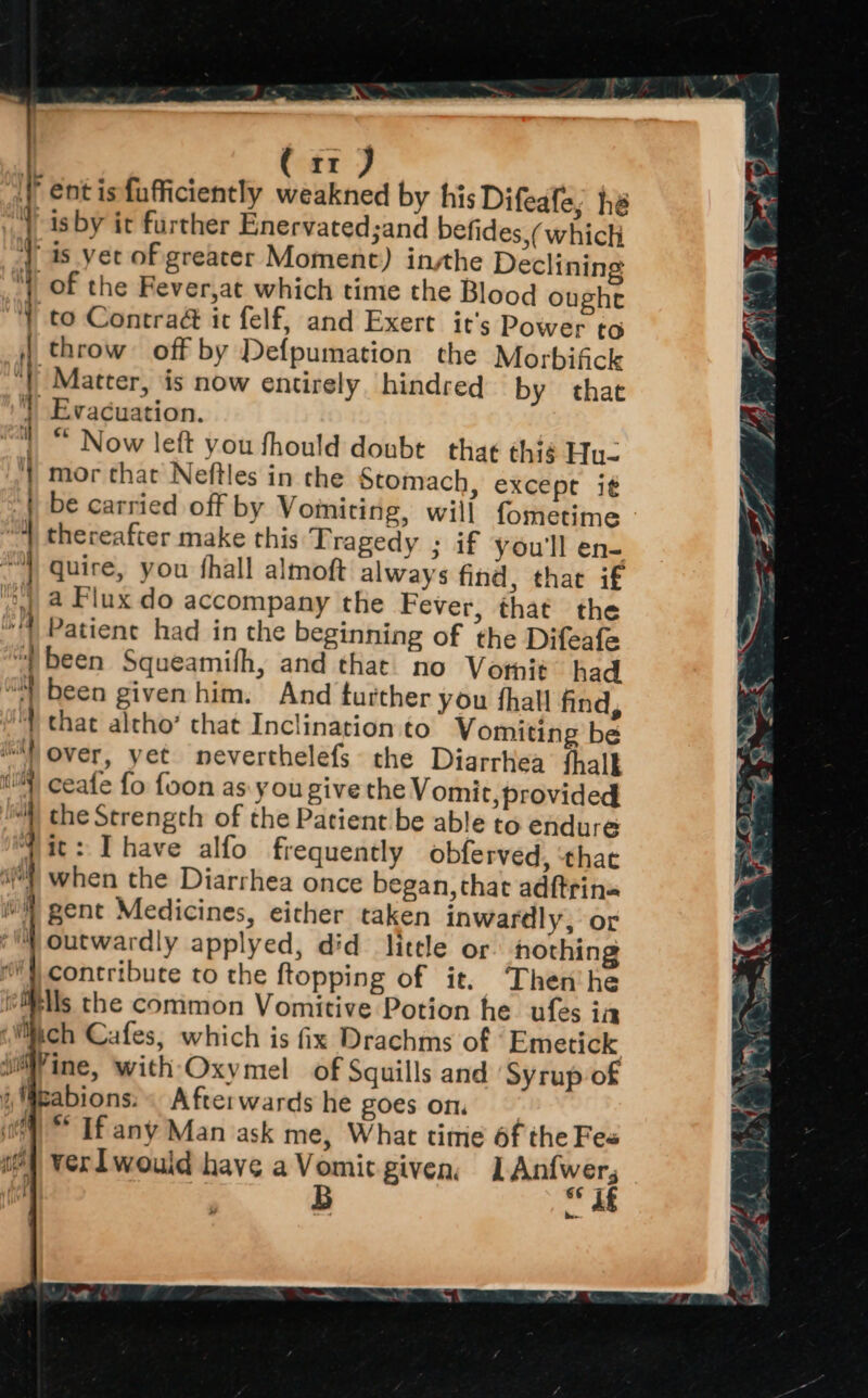 f ent is fufficiently weakned by his Difeafe, he } isby it further Enervated;and befides,( which 1, 1s. yet of greater Moment) insthe Declining | of the Fever,at which time the Blood oughe “YY to Contra@ it felf, and Exert it’s Power to throw off by Defpumation the Morbifick Matter, ‘is now entirely hindred by that | Evacuation. |” Now left you fhould doubt thae thig Hu- 4) mor that Neftles in the Stomach, excepr i¢ | be carried off by Vomiting, will fometime “A thereafter make this Tragedy ; if you'll en- “quire, you fhall almoft always find, that if } ? ; ’ )), 4 Flux do accompany the Fever, that the *’) Patient had in the beginning of the Difeafe “| been Squeamifh, and that no Votnit” had “) been given him. And turther you fhall find, that altho’ that Inclination to Vomiting be ii) over, yet neverthelefs the Diarrhea thalk ) ceafe fo foon as: you give the Vomit, provided “) the Strength of the Patient be able to endure jit: Ihave alfo frequently obferved, ‘that il when the Diarrhea once began, that adftrin« i) gent Medicines, either taken inwardly, or ‘™ Outwardly applyed, did litele of hothing } contribute to the ftopping of it. Then'he ills the common Vomitive Potion he ufes ia (Mich Cafes, which is fix Drachms of Emetick wine, with Oxymel of Squills and Syrup of i Weabions. Afterwards he goes on. ft) ** If any Man ask me, What time 6f the Fe« se 4 Ver would have a Vomit given, Sea ted B _« ens pe