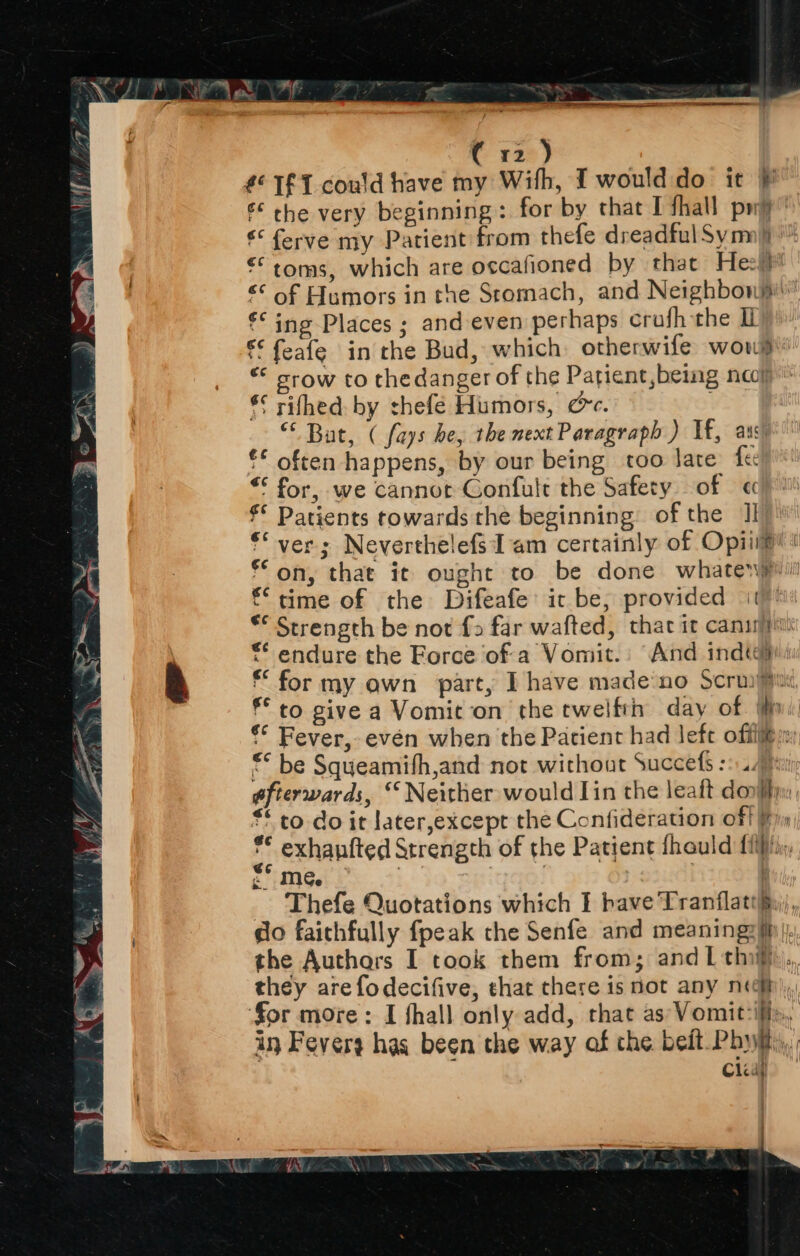 (32) £°T£T could have my With, IT would do it } € che very beginning: for by that I fhall pwy € ferve my Patient from thefe dreadful Sym) “toms, which are occafioned by that Heh €¢ of Humors in the Stomach, and Neighbonji €* ing Places ; and even perhaps crufh the €€ feafe in the Bud, which: otherwife wou’ “* stow to thedanger of the Patient,being nap’ € rifhed: by thefé Humors, @c. “Bat, ( fays he, the next Paragraph ) If, aus) f€ often happens, by our being too late fe) “* for, we cannot Confult the Safety of « €* Patients towards the beginning: of the II €* ver; Neverthelefs Tam certainly of Opii@! * on, that it ought to be done whaterjpiil €‘ time of the Difeafe’ it be, provided it ** Strength be not fo far wafted, thar it cans ** endure the Force of a Vomit.: And india: * for my awn part, I have made‘no Scruy Mui f° to give a Vomit on the twelftn day of Wn: €* Fever, even when the Patient had Jefe offij@m ** be Squeamith,and not without Succefs ::4. gfierwards, “ Neither would lin the leaft dori, * co do it later,excepr the Confideration off * exhanfted Strength of the Patient fhauld {iiix, £* me. % ft ara _ Thefe Quotations which I have Tranflathiii, do faithfully fpeak the Senfe and meaning? hi, the Authars I took them from; andL thi. they are fodecifive, shat there is not any neh), for more: I fhall only add, that as Vomit-ifly,, in Feverg has been the way of the bedt Phy, Clay