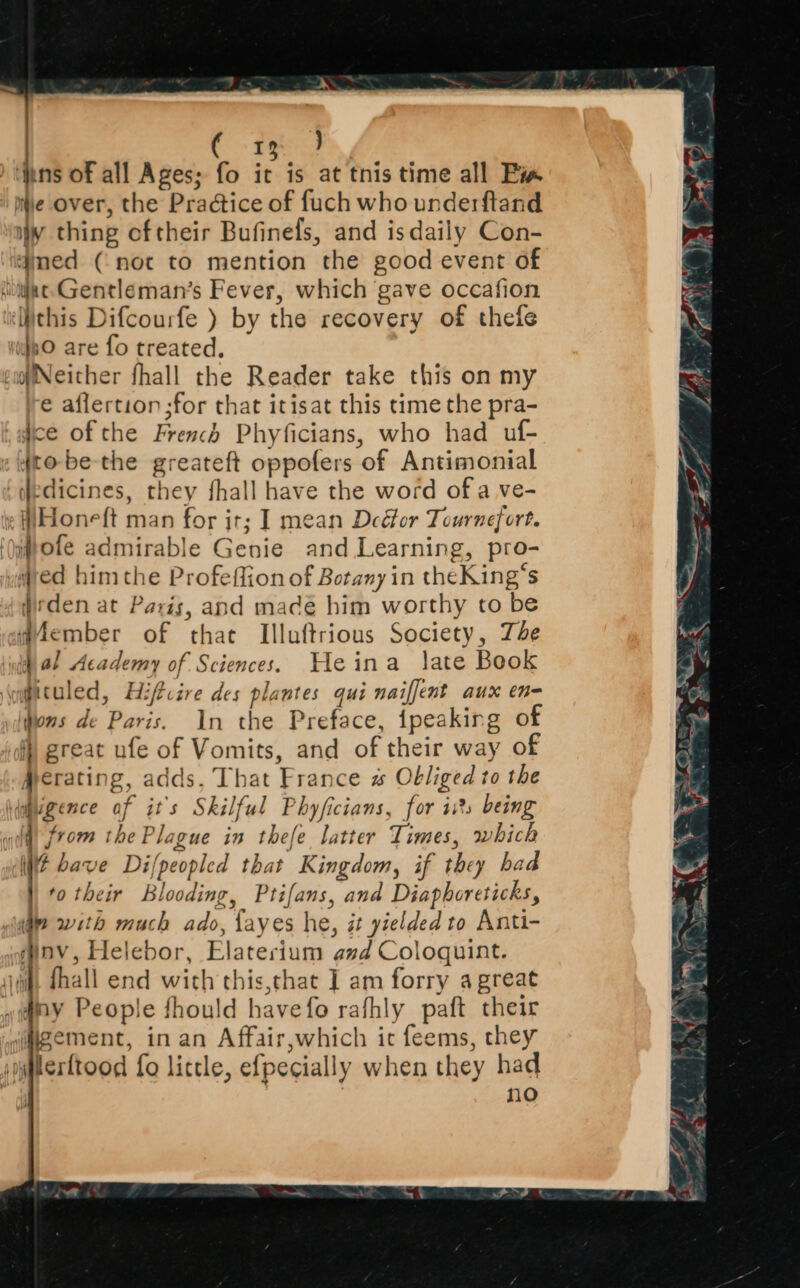 | ( rm J inns of all Ages; fo it is at this time all Bia le over, the Praétice of fuch who underftand iw thing oftheir Bufinefs, and is daily Con- aimed (not to mention the good event of sijac-Gentleman’s Fever, which gave occafion ‘this Difcourfe ) by the recovery of thefe iif8O are fo treated. piNeither fhall the Reader take this on my € aflertion;for that itisat this time the pra- ice of the French Phyficians, who had uf- 4to-be-the greateft oppofers of Antimonial (edicines, they fhall have the word of a ve- ie WHoneft man for ir; I mean Deéfor Tournefort, ‘tote admirable Genie and Learning, pro- wed him the Profeffion of Botany in theKing’s Wisden at Paris, and madé him worthy to be gember of that Illuftrious Society, The 4 al Academy of Sciences. Heina late Book \fituled, Hiftcire des plantes qui naiffent aux en- ions de Paris. In the Preface, tpeaking of f) great ufe of Vomits, and of their way of #erating, adds, That France # Obliged to the idupgence af it's Skilful Phyficians, for is being wi, from the Plague in thefe latter Times, which WE have Difpeopled that Kingdom, if they bad |, fo their Blooding, Ptifans, and Diaphoreticks, ! mt with much ado, fayes he, it yielded to Anti- dinv, Helebor, Elaterium azd Coloquint. iii, dhall end with this,that ] am forry a great ~if#my People fhould havefo rafhly paft their wigement, in an Affair,which ic feems, they lerttood fo little, efpecially when they had : no