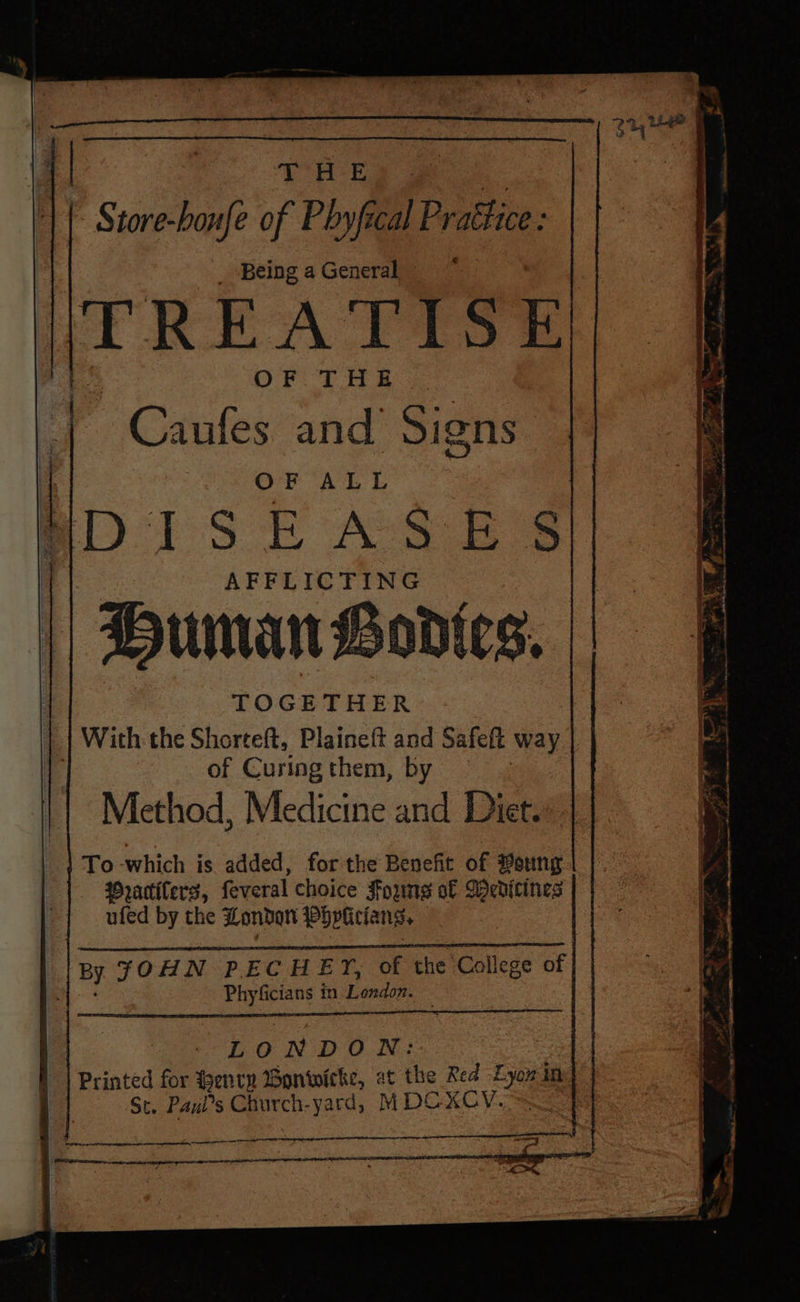 - Store-boufe of Phyfical Prattice : me I wr f . re ae } “ 9 : vas ge - c ine sere he terra lt ent TOGETHER | With: the Shorteft, Plaineft and Safeft way 1 of Curing them, by Method, Medicine and Diet. To which is added, for the Benefit of Ponty Mrattiters, feveral choice Joung of Weditines ufed by the London Pbpticlan ss | BY FOHN PECHEY, of the College of of Phyficians in Lendin LONDON: Printed for Henry Wonwicke, at the Red Lyon in St. Paui’s Church-yard, MDC XxCV. —— ey