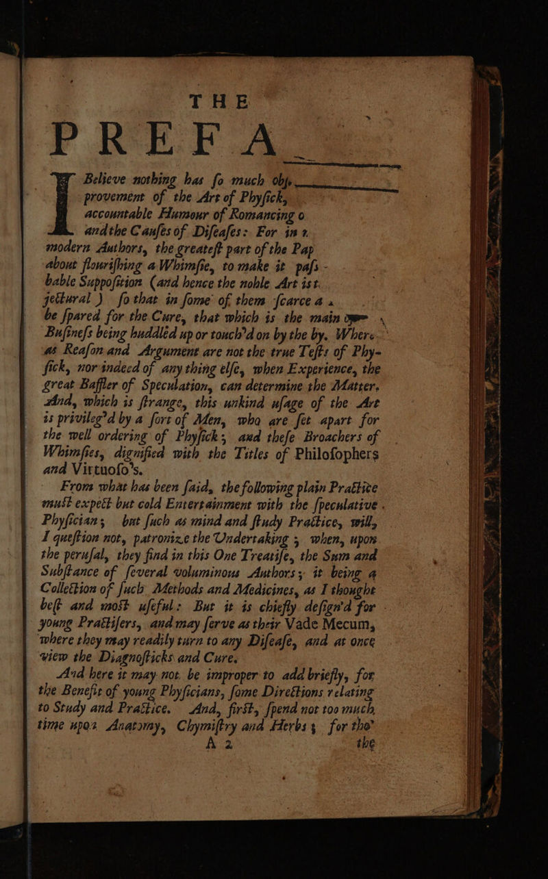 P REF AS Believe nothing bas fo much obp provement of the Art of Phyfick, accountable Humour of Romancing o andthe Canfes of Difeafes: For int modern Authors, the greateft part of the Pap about flonrifhing aWhimfie, to make it pafs - bable Suppofition, (ard hence the noble Art ist. jectural ) fo that in fome' of. them fcarce 4 # Reafonand Argument are not the trne Tefts of Phy- fick, norindecd of any thing elfe, when Experience, the great Baffler of Speculation, can determine the Matter, And, which is firange, this wokind ufage of the Art us privileg’d by a fort of Men, wha are fet apart for the well ordering of Phyfick; and thefe Broachers of Whimfies, dignified with the Titles of Philofophers and Virtuofo’s. From what has been faid, the following plain Prattive Phyfician; but [uch as mind and ftudy Prattice, will, I queftion not, patronize the Undertaking 5 when, upon the perufal, they find in this One Treatife, the Sum and | Subftance of feveral voluminous Authors; it being a | Collettion of fuch Atethods and Medicines, as I thonghe young Prattifers, and may ferve as their Vade Mecum, where they may readily turn to any Difeafe, and at once yiew the Diagnofticks and Cure, And here it may not, be improper to add briefly, for the Benefit of young Phyficians, fame Direétions relating to Study and Prattice. And, first, {pend not too much the upo2 Anatomy, Chymiftry and Herbs; for fee A 2 ihe aoe a “- . : Oe aa a ~ > : Ps eRe Teno A ER Say ee SN _ a ee ee ee ———— “i as Sa ear ‘