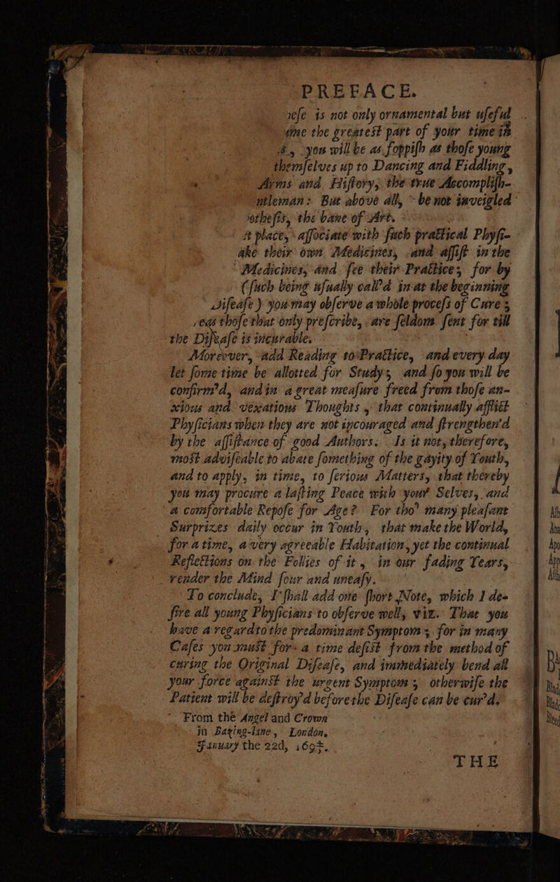 PREFACE. i¢fe is not only ornamental but ufeful dime the greatest part of your time ie $., you will be as foppifh as thofe young themfelves up to Dancing and Fiddling , Arins and Biffory,. the true Accomplifh- ntleman: But above all, - be not inveigled otheyis, the bane of Art. # place, affociate with fach prattical Phyfi- ake their own Medicines, and affift inthe “Medicines, and. fee their Prattice, for by | Cfuch being nfually cal’d in-at the beginning Vifeafe ) you may obferve a whole proce/s of Cure s ed thofethut only preferibe, are feldom fent for till rhe Dijvale is incurable, ! Moreover, add Reading toPrattice, and every day let forme time be allotted for Study and fo you will be confirm’d, andin a great meafure freed from thofe an- xious and vexatious Thoughts , that continually affitt Phyficians when they are not incouraged and ftrengthen’d by the affijtance of good Authors. Is it not, therefore, most advifeable to abate fomething of the gayity of Youth, and to apply, in time, to ferious Matters, that thereby oun may procure a lajting Peace wih your Selves, and a comfortable Repofe for Ace? For tho’ many pleafane Surprizes daily occur in Youth, that make the World, for atime, avery agreeable Habitation, yet the continual Reflestions on the Follies of it , in our fading Years, _veader the Mind four and uneafy. To conclude, I-fhall add one (hort Note, which 1 deo fire all young Phyficians to obferve well, viz. Thar you hzve aregardtothe predominant Symptom; for in many Cafes you must for a time defist fromthe method of curing the Original Difeale, and immediately bend al your force against the urgent Symptom, otherwife the Patient will be deftvoyd beforethe Difeafe can be eur’d. From thé Angel and Crown jn Baying-line, London, Fanuary the 22d, i69*, . a ait ann ae Pia et StH hee £5F, aL en deal Pi =, eo be ‘ X on toe 2 es os ® Si