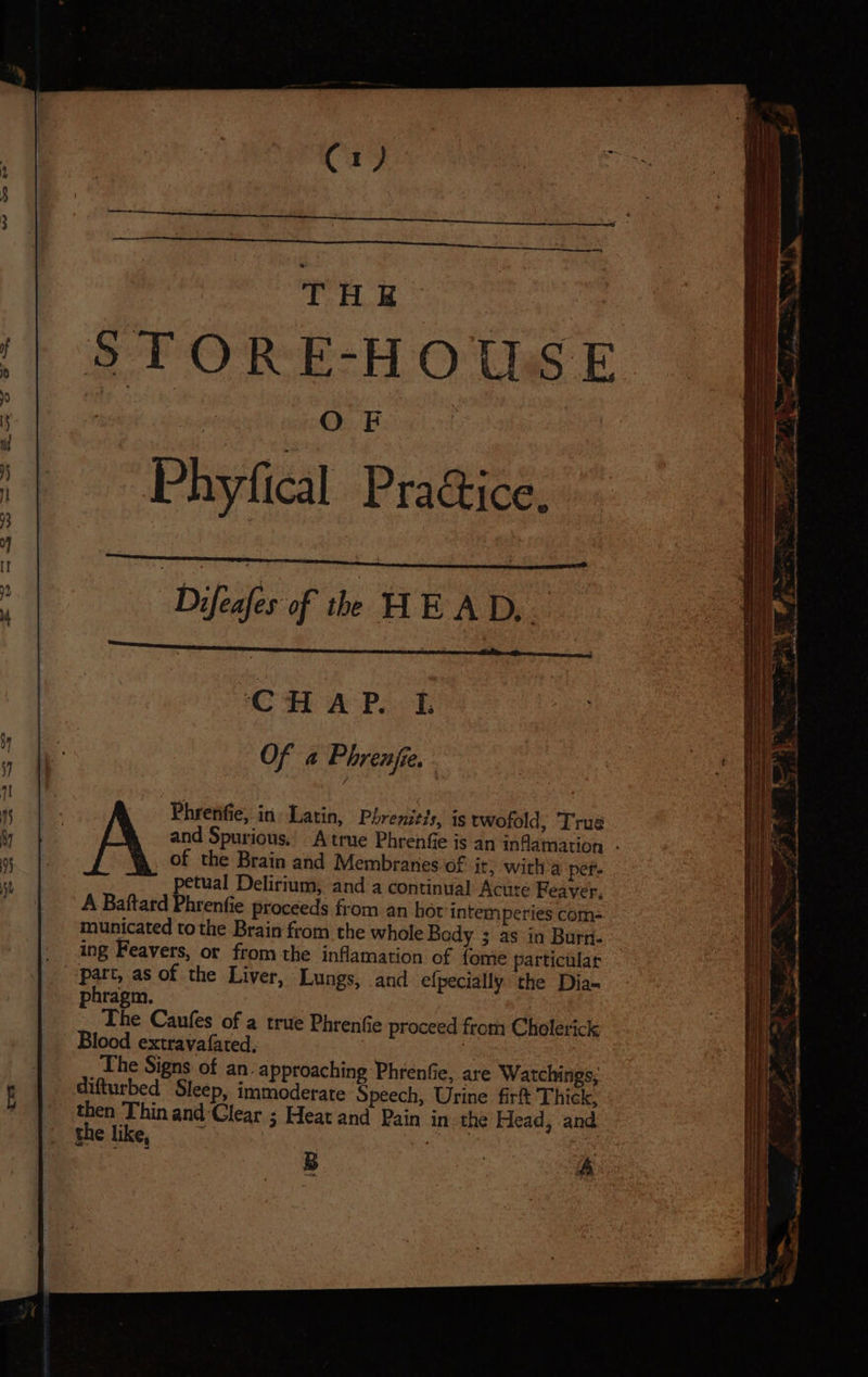 C1) THE STORE-HOUSE : Difedier of the HE AD ais CHAP. L Of a Phrenjie. Phrenfie, in. Latin, Phrenitis, is twofold; True of the Brain and Membranes of it, with a per. petual Delirium, and a continual Acute Feaver, A Baftard Phrenfie proceeds from an hot intem peries com- municated tothe Brain from the whole Body 3 as in Burn- “part, as of the Liver, Lungs, and efpecially the Dia- phragm. The Caufes of a true Phrentie proceed from Cholerick Blood extravafated, The Signs of an. approaching Phrenfie, are Watchings, difturbed Sleep, immoderate Speech, Urine firft Thick, then Thin and ‘Clear ; Heat and Pain in the Head, and SS SaaS SEE = a : ——— ———s = = = : - = = ~ 7 € a * .* . FS he . 4 o x ~ Pte PN 2 & d = Se Se ee eee —— SSS SS SSS SSS ——= > pars 2 , >», >t “ae me a eae a Coy a EE ere o