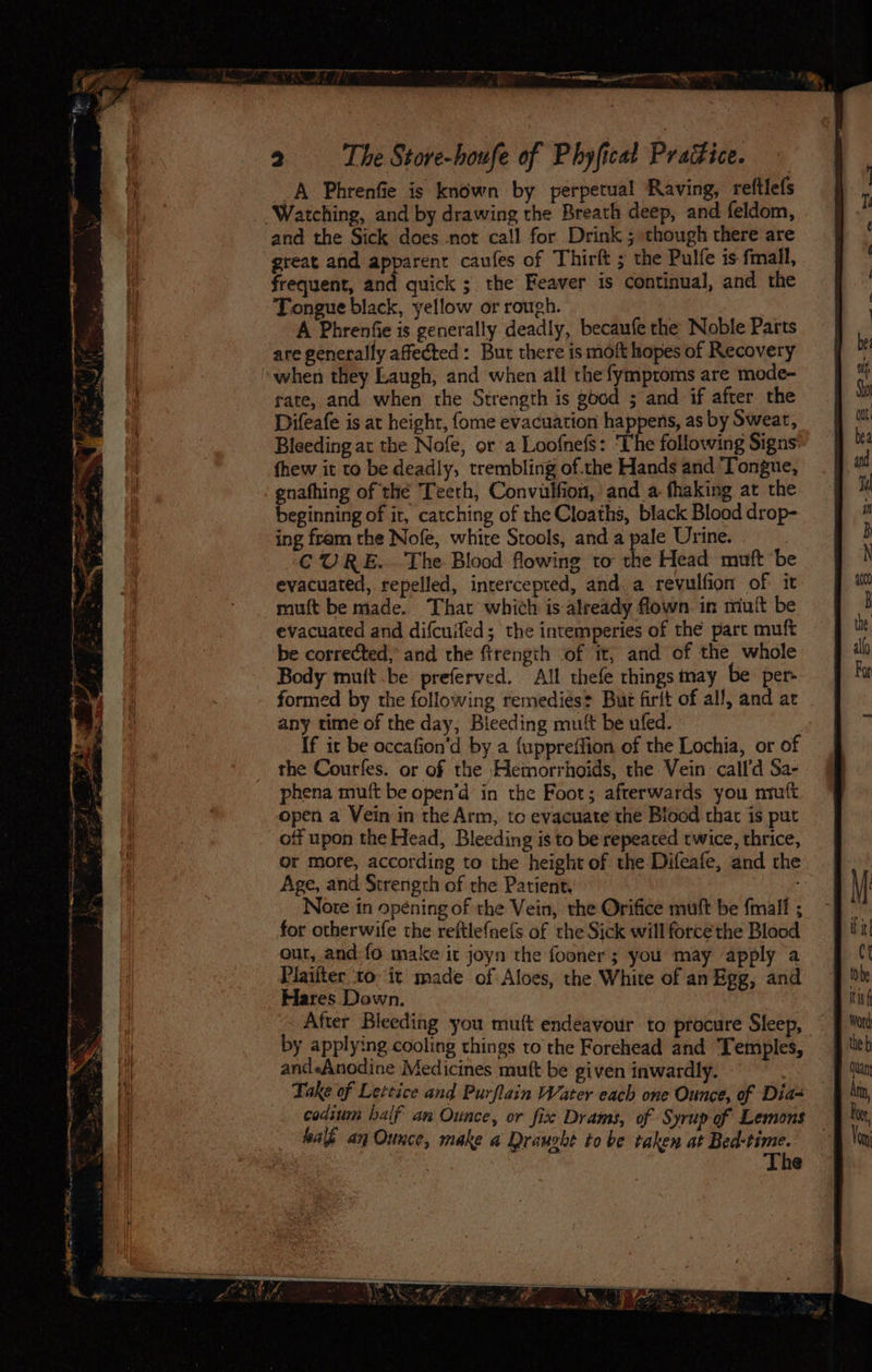 ~~ ray ~ ae agen y oS renga ies a“ ue 2 ‘The Store-houfe of Phyficat Prattice. A Phrenfie is known by perpetual Raving, reftlefs ‘Watching, and by drawing the Breath deep, and feldom, and the Sick does not call for Drink ; though there are great and apparent caufes of Thirft ; the Pulfe is fmall, frequent, and quick ; the Feaver is continual, and the Tongue black, yellow or rough. A Phrenfie is generally deadly, becaufe the Noble Parts are generally affected: But there is moft hopes of Recovery when they Laugh, and when all the fymproms are mode- fate, and when the Strength is good ; and if after the Difeafe is at height, {ome evacuation happens, as by Swear, Bleeding at the Nofe, or a Loofnefs: ‘The following Signs fhew it to be deadly, trembling of.the Hands and Tongue, gnafhing of thé Teeth, Convulfion, and a fhaking at the beginning of it, catching of the Cloaths, black Blood drop- ing fram the Nofe, whire Stools, anda pale Urine. : -€ URE.. The Blood flowing to the Head muft ‘be evacuated, repelled, intercepted, and a revulfion of it muft be made. That which is already flown. in muft be evacuated and difcuited; the intemperies of the part muft be corrected, and the firengih of it, and of the whole Body mutt be preferved. All thefe things may be per formed by the following remedies: But firtt of all, and at any time of the day, Bleeding mutt be ufed. | {f it be accafion'd by a {uppreffion of the Lochia, or of the Courfes. or of the Hemorrhoids, the Vein call’d Sa- phena muft be open’d in the Foot; afterwards you ntuft open a Vein in the Arm, to evacuate the Biood that is put off upon the Head, Bleeding is to be repeared twice, thrice, or more, according to the height of the Difeafe, and the Age, and Strength of the Patient. Note in opéning of the Vein, the Orifice muft be fmall ; for otherwife the reftlefnefs of the Sick will force the Blood our, and fo make it joyn the fooner; you may apply a Plaifter to: it made of Aloes, the White of an Egg, and Hares Down. After Bleeding you mutt endeavour to procure Sleep, by applying cooling things to the Forehead and Temples, andsAnodine Medicines mutt be given inwardly. Take of Lettice and Purflain Water each one Ounce, of Dia= codium baif an Ounce, or fix Drams, of Syrup of Lemons half an Ounce, make a Drauzht to be taken at Bed-time. <r The