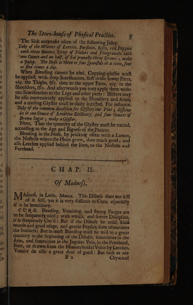 _ VT he Sick mayetake often of the following Julep. _ Take of the Waters of Lettice, Purflain, Rofes, red Pop pies each three Ounces, Syrup of Violets and Pomgranats each one Ounce and an half, of Sal prunella three Drams 5. make a Fulep. The Dofe is three or four Spoonfils at a time, Sour or five times a day. _ When Bleeding cannot be ufed, Cupping-glaffes muft be applied, with deep Scarification, firft tothe lower Parts, viz. the Thighs, €9c. then to the upper Parts, viz. to the Shoulders, &c. And afterwards you may apply them withs out Scarification to the Legs and other parts: Blifters may be alfo conveniently applied to the Shoulders and Arms, _ and a cooling Glyfter muft be daily injected, For inftance. Fake of the common decottion for Glyfters one Pint 5 diffolue zn it one Ounce of Lenitive Elefuary, and four Ounces of Brown Sugar ; make a Glhyfter. “Note, That the quantity of the Glyfter muft be varied, according to the Age and Bignels of the Patient. Bleeding in the Nofe, by pricking often with a Lancer, the Noftrils where the Hairs grow, does much good ; and alfo Leeches applied behind the Ears,'to the Noftrils and Forehead, * CHAP. IL Of Madnefs. Mi Adress, in Latin, Mania. This Difeafe does not kilt , of it felf} yet it is vety difficult to Cure, e{pecially if it be hereditary. ae CURE. Bleeding, Vomiting, and ftrong Purges are tobe frequently ufed ; with which; and fevere Dilcipline, itis frequently Cur'd: But if the Difeafe be mild, kind , words and good ufage, and gentle Phyfick does oftentimes the bufinefs: But in moft Bleeding mult be us’d to a great quantity in the beginning of the Difed{e, {ometimes in the Arm, and fometiines in the Jugular Vein, in the Forehead, Foot, or drawn from the Hemorrhoidal Veins by Leeches, Vomits do alfo-a great deal of good; But fuch as are B2 Chymical
