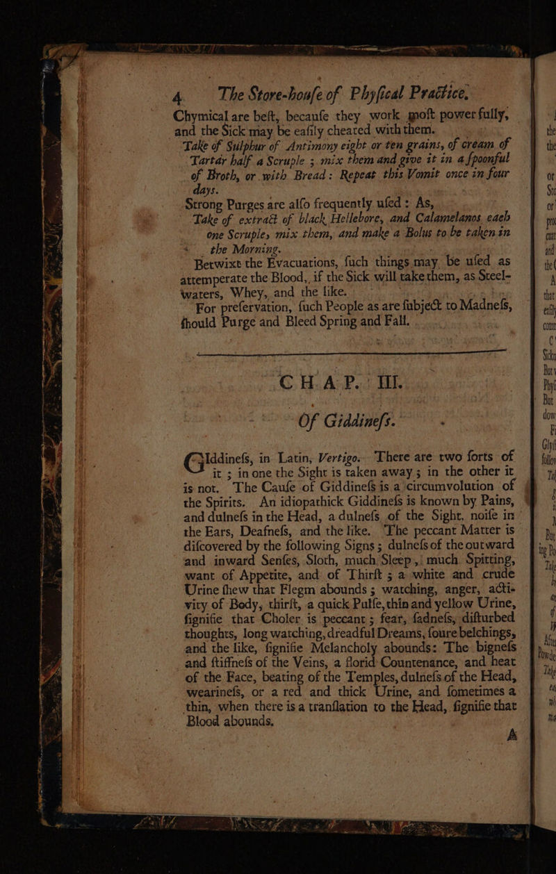e 4 | The Store-houfe of Phyfical Prattice: Chymical are beft, becaufe they work moft power fully, and the Sick may be eafily cheated with them. Take of Sulphur of Antimony eight or ten grains, of cream of Tartar half a Scruple ;. mix them and give it in a {poonful of Broth, or with Bread: Repeat this Vomit once in four ays. ; Strong Purges are alfo frequently ufed : As, Take of extrad of black Hellebore, and Calamelanos each one Scrupley mix them, and make a Bolus to be taken in _ the Morning. : Betwixt the Evacuations, fuch things may, be ufed as attemperate the Blood,, if the Sick will take them, as Steel- waters, Whey, and the like. ia Oe For prefervation, fuch People as are fubject to Madnefs, fhould Purge and Bleed Spring and Fall. Mddinefs, in Latin, Vertigo. There are two forts of it ; in one the Sight is taken away 3 in the other it is not. The Caufe of Giddinefs is a circumvolution ‘of the Spirits. An idiopathick Giddinefs is known by Pains, difcovered by the following Signs ; dulnefs of the outward “and inward Senfes, Sloth, much Sleep, : much. Spitting, want of Appetite, and of Thirft ; a white and crude Urine thew that Flegm abounds ; watching, anger, acti- vity of Body, thirft, a quick Pulfe, thin and yellow Urine, fignifie that Choler. is peceant ; feat, fadnefs, difturbed and the like, fignifie Melancholy abounds: The: bignefs and ftiffnefs of the Veins, a florid Countenance, and heat of the Face, beating of the Temples, dulnefs.of the Head, wearinefs, or a red and thick Urine, and fometimes a thin, when there is a tranflation to the Head, fignifie thar Blood abounds. : ; A I ake eA wh Nd