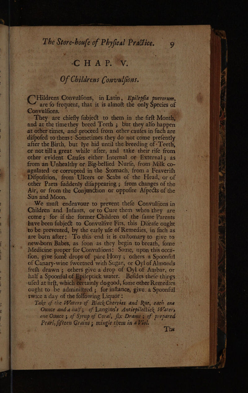 CH A P. ON. Of Childrens Convulfions. Hildrens Convulfions, in Latin, Epilepfia puerorum, are fo frequent, that it is almoft the only Species of Convulfions, | , They are chiefly fibject to them in the firft Month, and at the timethey breed Teeth ; bur they alfo happen at other times, and-proceed from other caufes in {uch are difpofed to them: Sometimes they do not come prefently _ after the Birth, but lye hid until the breeding of -Teeth, or not tilla great while after, and take their rife from other evident Caufes either Internal or External; as from an Unhealthy or, Big-bellied Nurfe, from Milk co- agulated or corrupred in the Stomach, from a Feaverith Difpofition, from: Ulcers or Scabs of ‘the Head, or of other Parts fuddenly difappearing ; from changes of the Air, or from the Conjunction or. oppofice Afpects of the Siin and Moon. | | We muft endeavour to prevent thefe Convulfons in Children and Infants, or to Cure them when they are come; for if the former Children of the fame Parents have been fubject to Convulfive Fits, this Difeafe oughre to be prevented, by the early ufe of Remedies, in fuch as are born after; ‘To this end it is cuftomary to give to new-born Babes, as foon as they begin to breath, fome Medicine proper for Convulfions: Some, upon this occa- fion, give fomeé drops of pure Hony ; others a Spoonfi of Canary-wine fweetned with Sugar, or Oy! of Almonds frefh drawn’; others give a drop of Oyl of Ambar, or half a Spoonful of Bpileptick water. Befides thefe things ufed ar tirft, which ¢ertainly do good, fome other Remedies ought to be adminiltred ; for inftance, give. a Spoonful twice a day of the following Liquor : : Take of the Waters of Black Cherries and Rue, each. one Ounce anda half; of Langius’s Antiepilettich Waters ene Ounce 3 of Syrup of Coral, fix Drams 3 of prepared Peari, fifteen Grains 5 mingle them in 4 Viel. | Se ey AeA The