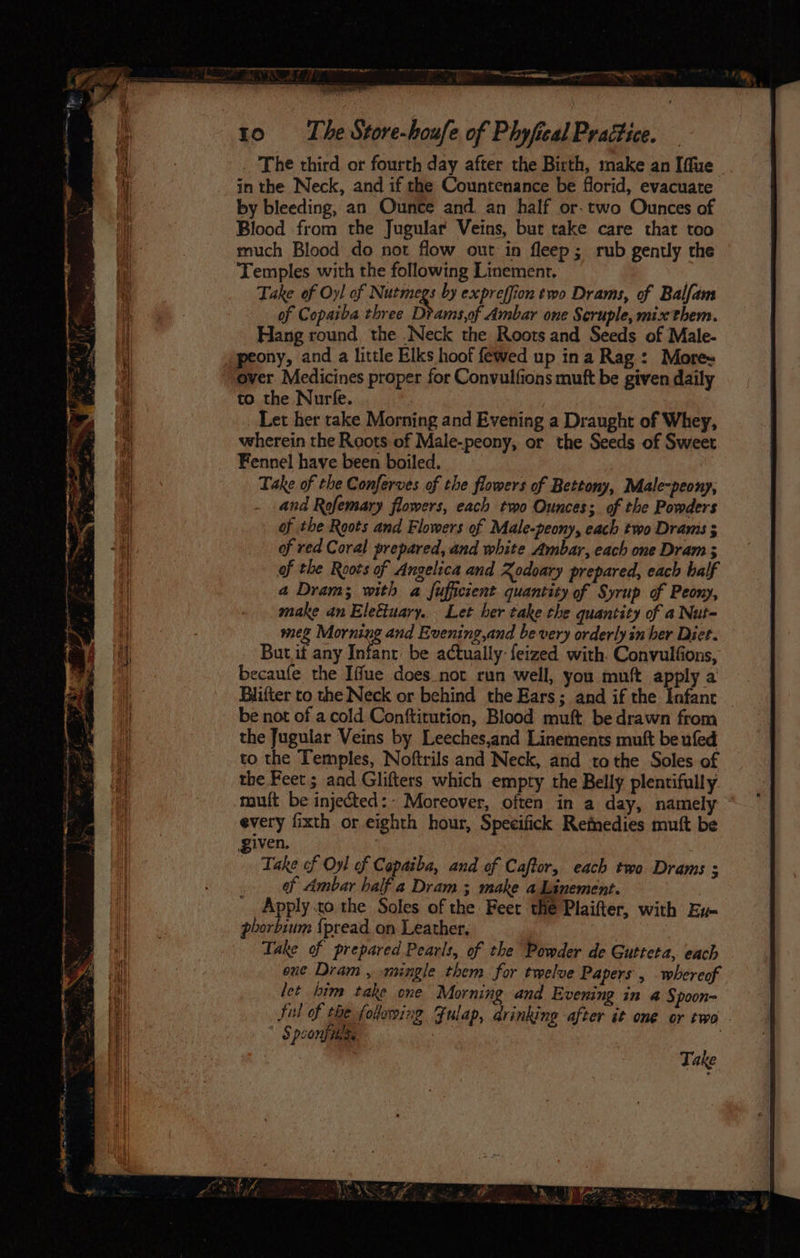 . The third or fourth day after the Birth, make an Iffue © in the Neck, and if the Countenance be florid, evacuate by bleeding, an Ounce and. an half or-two Ounces of Blood from the Jugular Veins, bur take care that too much Blood do not flow out in fleep; rub gently the Temples with the following Linement, | Take of Oy! of Nutmegs by expreffion two Drams, of Balfam of Copaiba three Dtams,of Ambar one Seruple, mix them. Hang round the .Neck the Roots and Seeds of Male- peony, and a little Elks hoof fewed up ina Rag: More~ over Medicines proper for Convulfions muft be given daily to the Nurfe. Let her take Morning and Evening a Draught of Whey, wherein the Reots of Male-peony, or the Seeds of Sweet Fennel have been boiled. Take of the Conferves of the flowers of Bettony, Male-peony, and Rofemary flowers, each two Ounces; of the Powders of the Roots and Flowers of Male-peony, each two Dramis 5 of red Coral prepared, and white Ambar, each one Dram ; of the Roots of Angelica and Rodoary prepared, each half a Dram; with a fufficient quantity of Syrup of Peony, make an Elettuary. Let ber take the quantity of a Nut- mez Morning and Evening,and be very orderly in ber Diet. But.if any Infant be actually: feized with. Convulfons, becaufe the Iffue does not run well, you muft apply a Biifter to the Neck or behind the Ears; and if the Infant be not of a cold Conftirution, Blood muft be drawn from the Jugular Veins by Leeches,and Linements muft be ufed to the Temples, Noftrils and Neck, and tothe Soles of the Feet ; and Glifters which empty the Belly plentifully muft be injected:- Moreover, often in a day, namely every fixth or eighth hour, Specifick Remedies muft be given. Take of Oyl of Copaiba, and of Caftor, each two Drams ; af Ambar half a Dram ; make aLinement. Apply.to the Soles of the Feet the Plaifter, with Ev- phorbium {pread on Leather. | Take of prepared Pearls, of the Powder de Gutteta, each ene Dram , mingle them for twelve Papers , whereof let him take one Morning and Evening in a Spoon- ful of the folowing Julap, drinking after it one or two - $ poony tess | Aa ee m0 Saye it~ =a ge AC IE I ae oo se i, oe iz “ag i ‘ oe e “ht ¢* @ ; é ee o .. n es ~ Le? : i a “ oe oF a bcs = ’ Take