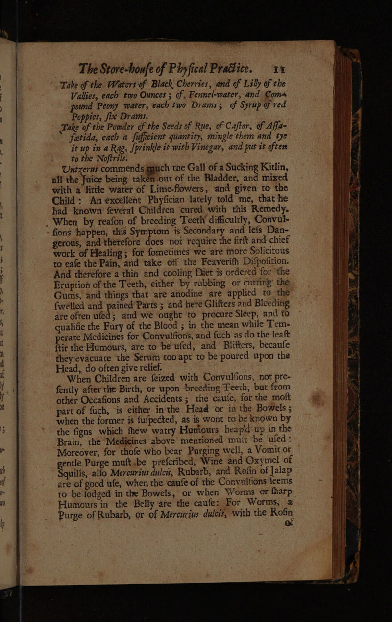 Take of the Waters of Black Cherries, and of Lily of the Vallies, each two Ounces ; of, Fennel-water, and Com pound Peony water, each two Drams; of Syrup of red Poppies, fix Drams. 3 Take of the Powder of the Seeds of Rue, of Caftor, of Affa- fetida, each a fiuficient quantity, mingle them and tye it up in a Rag, {prinkle it with Vinegar, and put it oftem to the Noftrils. ie Untzerus commends muuch the Gall of a Sucking Kitlin, all the Juice being taken-out of the Bladder, and mixed with a little water of Lime-flowers, and given to the Child: An excellent Phyfician lately told me, that he had known {everal Children cured with this Remedy. When by reafon of breeding Teeth difficultly, Convul- - fons happen, this Symptom is Secondary and lefs Dan- gerous, and thetefore does not require the firft and chief work of Healing; for fometimes we are more Solicitous to eafe the Pain, ard take of the Feéaverifh Difpofition. And therefore a thin and cooling Diet is ordered for ‘the Eruption of the Teeth, either by rubbing or cutting the Gums, and things that are anodine are applied to the fwelled and pained Parts ; and here Glifters and Bleeding dre often ufed; and we ought to procure Sleep, and to qualifie the Fury of the Blood ; in the mean while Tem- perate Medicines for Convulfions, and fuch as do the leaft ftir the Humours, are to be ufed, and Blifters, becaufe they evacuare the Serum too apt to be poured upon the Head, do often give relief. pe | When Children are feized with Convulfons, not pre- fently after the Birth, or upon breeding Teeth, but from other Occafions and Accidents; the caufe, for the mot patt of fuch, ‘is either inthe Head or in the Bowels ; when the former is fufpected, as is wont to. be known by the Signs which thew watry Humours heap'd‘up in the Brain, the Medicines above mentioned mult be uled : Moreover, for thofe who bear Purging well, a Vomit or gentle Purge muft be prefcribed, Wine and Oxymel of Squilis, alfo Mercurins dulcs, Rubarb, and Refin of Jalap are of good ufe, when the caufe of the Convullions teems to be lodged in the Bowels, or when \VYorms or fharp- Humours in the Belly are the caufe: For Worms, a Purge of Rubarb, or of Mercurius dulcis, with the Kofn | oa