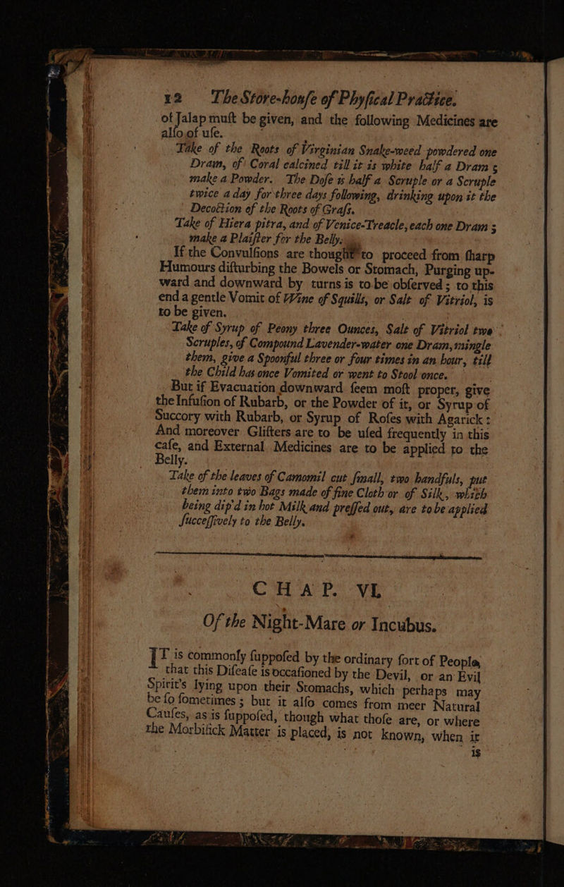 RF ayes tee ~ i! ae ng: » —_ = viel ome ieee Sere Agee et ee SS ee ee pe Sohn ae ES SS ar Se Be 2 a ty ape ee a 7 r2 = The Store-honfe of Phyfical Praétice. of Jalap muft be given, and the following Medicines are alfo,of ufe. Take of the Roots of Virginian Snahe-weed powdered one Dram, of) Coral calcined till it is white half a Dram s make a Powder. The Dofe ~ balf a Scruple or a Scruple twice a day for three days following, drinking upon it the Decottion of the Roots of Grafs. Take of Hiera pitra, and of Venice-Treacle, each one Dram : make 4 Plaifter for the Belly: \. If the Convulfions are thought’ to proceed from tharp Humours difturbing the Bowels or Stomach, Purging up- ward and downward by turns is to.be obferved ; to this end a gentle Vomit of Wne of Squsls, or Salt of Vitriol, is to be given. | 3 Lake of Syrup of Peony three Ounces, Salt of Vitriol twe Scruples, of Compound Lavender-water one Dram, mingle them, give a Spoonful three or four times in an hour, tilt the Child has.once Vomited or went to Stool once. But if Evacuation downward feem moft proper, give the Infufion of Rubarb, or the Powder of it, or Syrup of Succory with Rubarb, or Syrup of Rofes with Agarick: — And moreover Glifters are to be ufed frequently in this ote and External. Medicines are to be applied to the elly. | Take of the leaves of Camomil cut fmall, two handfuls, put them into two Bags made of fine Cloth or of Silk, whith being dip'd in hot Milk and preffed out, are tobe applied Jucceffively to the Belly, 3 i he MA PO ONE Of the Night-Mare or Incubus. | I is commonly fuppofed by the ordinary fort of People that this Difeafe is occafioned by the Devil, or an Evil Spirit’s lying upon their Stomachs, which: perhaps may be fo fometimes ; but it alfo comes from meer Natural Caufes, as is fuppofed, though what thofe are, or where the Morbitick Matter is placed, is not known, when ir . §