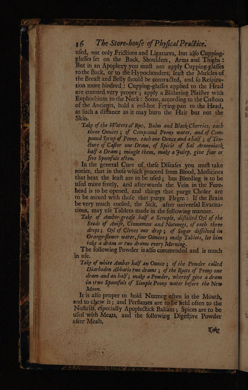ufed, not only Frictions and Ligatures, but alfo Cupping- glaffes fet on the Back, Shoulders, Arms and Thighs : But in an Apoplexy you muft not apply Cupping-glaffes tothe Back, or to the Hypochonders, fea{t the Mufcles of the Breaft and Belly thould be contracted, and. fo Refpira- tion more hindred : Cupping-glaffes applied to the Head are counted very proper ; apply a Bliitering Plaifter with Euphorbium to the Neck: Some, according to the Cuftom of the Ancients, ‘hold a red-hot Frying-pan to.the Head, at fuch a diftance as it may burn the Hair but nor the Skin. Take of the Waters of Rue, Balm and Black-Cherries, each . three Ounces ; of Compound Peony water, and of Come pound Syrup of Peony, each one. Ounce and abalf 5 of Tin- cure of Caftor one’ Dram, of Spirit of Sal Armoniack half a Dram; mingle them, make a Fulep, give four or five Spoonfuls often. . In the general Cure of thele Difeafes you muft take motice, that in thofe which proceed from Blood, Medicines that heat the leaft are to be ufed; but Bleeding is to be ufed more freely, and afterwards the Vein in the Fore- head is to be opened, and things that purge Choler are to be mixed with thofe that purge Flegm: If the Brain be very much cooled, the Sick, after univerfal Evacua- Ons, may ufe Tablets made in the following manner. Take of Amber-greafe balf a Scruple, diftilled Oyl of the Seeds of Anife, Cinnamon and Nutmegs, of each three drops. Oyl of Cloves one drop 3 of Sugar diffolued in Orange-flower water, four Ounces; make Tablets, let him take a dram or two drams every Morning. : ap following Powder is alfo commended and is much in ufe. Take of white Ambar half an Ounce; of the Powder called Diarhodon Abbatis two drams ; of the Roots of Peony one dram and an half; make a Powder, whereof give adram in two Spoonfuls of Simple Peony water before the New Moon. | Ir is alfo proper to hold Nutmeg often in the Mouth, © and to chew it; and Perfumes’ are to be‘held often to the Noftrils, efpecially Apoplectick Balfam; Spices are to be ufed with Meats, and the following Digeftive Powder after Meals, | !