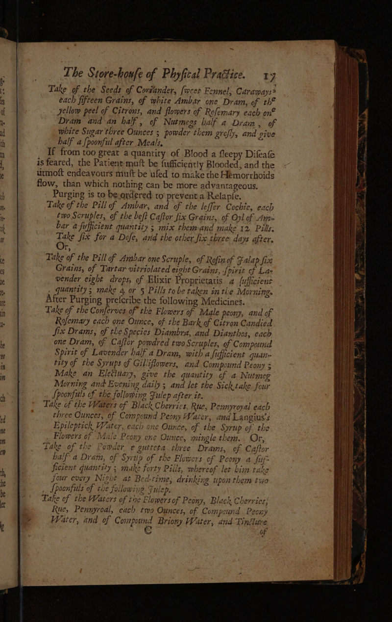 Take of the Seeds of Coriander, [weet Fennel, Caraways* each fifteen Grains, of white Ambar one Dram, of th* yellow peel of Citrons, and flowers of Rofemary each on® Dram and-an half, of Nutmegs half a Dram, of white Sugar three Ounces ; powder them grofly, and give half a {poonful after Meals, _ If from too great a quantity of Blood a fleepy Difeae is feared, the Patient mutt be fufficiently Blooded, and the urmoft endeavours muft be uled to make the Hemorrhoids flow, than which nothing can be more advantageous, Purging is to be.ordered to prevent.a Relapfe. Take of the Pill of Ambar, and of the leffer Cochie, each two Scruples, of the beft Caftor fix Grains, of Oxl of Are bar a-fufficient quantity; mix them-and make 12 Pills: Take fix for a Dofe, and the other fix three days after. boyd ; Take of the Pill of Anabar one Scruple, of Rofin of Falap fix Grains, of Tartar vitriolated ezght Grains, « [pivie of Laz vender eight drops, of Hlixir Proprietatis 2 {ufficient - quantity; make 4 or § Pills tobe taken inthe Morning. After Purging prefcribe the following Medicines. Take of the Conferves of the Flowers of Male peony, and of Rofemary each one Ounce, of the Bark of Citron Candied fix Drams, of the Species Diambra; and Dianthes, cach one Dram, of Cajtor powdred two Scruples, of Compound Spirit of Lavender half a Dram, with a fiffcient quiane tity of the Syrups of Gilliflowers, and C ompound Peony $ Make an Eletiuary, give the quantity of a. Nutmeg Morning and Evening daily; and let the Sichtake four . fpoonfuls of the following Fulep after it. Take of the Waters of Black Cherries, Rue, Pennyroyal each three Ounces, of Compound Peony Water, and Langius's Epileptick Water, each one Ounce, of the Syrup of the . Flowers of }4ale Peony one Ounce, > ntngle them. . Or, Lake of the Pewder e guttcta three Drams, of Caftor half a Dram, of Syriip of the Flowers of Peony a. fuf- ficient quantity > make forty Piils, whereof let him take four every Night at Bed-rime; drinking upon them treo .. Spoonfuls of tie following Fulep. Take of the Waters of toe Flowers of Peony, Black Cherries; Rue, Pennyroal, each two Ounces, of. Compound Peony Water, and of Comptes Briony Water, and-Tiniuve C of