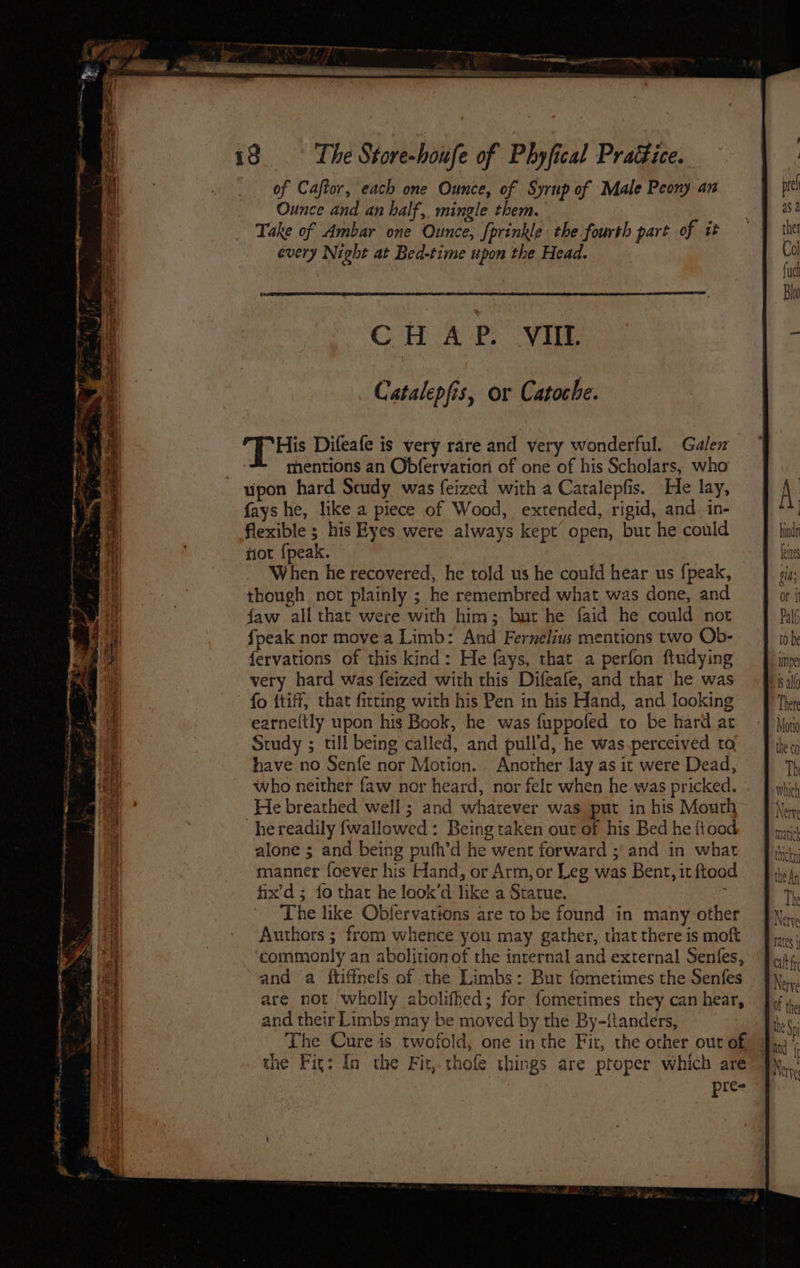 of Caftor, each one Ounce, of Syrup of Male Peony an Ounce and an half, mingle them. Take of Ambar one Ounce, fprinkle the fourth part of it every Night at Bed-time upon the Head. ConA eee on se His Difeafe is very rare and very wonderful. Galen mentions an Obfervariori of one of his Scholars, who upon hard Scudy was feized with a Catalepfis. He lay, A. fays he, like a piece of Wood, extended, rigid, and. in- ) flexible ; his Eyes were always kept open, but he could bind tiot {peak. | Lee When he recovered, he told us he could hear us {peak, gids though not plainly; he remembred what was done, and or it faw all that were with him;. but he faid he could not Palf fpeak nor movea Limb: And Fernelius mentions two Ob- to be fervations of this kind: He fays, that a perfon ftudying ite very hard was feized with this Difeafe, and that ‘he was ‘ig all fo {tiff, that fitting with his Pen in his Hand, and looking Thete earne(tly upon his Book, he was fuppofed to be hard ar +f Noy Study ; till being ‘called, and pull'd, he was.perceived to the co have no Senfe nor Motion. Another lay as it were Dead, Th who neither faw nor heard, nor felc when he was pricked. which He breathed well:; and whatever was put in his Mouth Nerv “he readily {fwallowed : Being taken out of his Bed he ftood — J pai alone ; and being pufh’d he went forward ;' and in what manner foever his Hand, or Arm, or Leg was Bent, it ftood fix’d ; fo thar he look’d like a Statue. ; The like Obfervations are to be found in many other Authors ; from whence you may gather, thatthere is moft Pine; commonly an abolition of the internal and external Senfes, “Pours, and a ftiffnels of the Limbs: Bur fometimes the Senfes JN, are not wholly abolithed; for fometimes they can hear, the and their Limbs may be moved by the By-{tanders, Tks; The Cure is twofold, one in the Fit, the other out of, Jj) the Fig: In the Fir,.thofle things are proper which are Nerve pre- ; ie eS ‘ Gf, a ee ag SS re ge cei oat et et ORB, Saises Sas