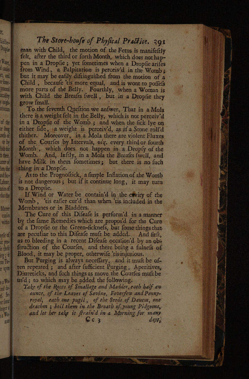 felt, after the third or forth Month, which does not hap- pen in a Dropfie ; yet fometimes when a Dropfie arifes from Wind, a Palpitation is perceiv’d.in rhe Womb ; bur it may be eafily diftinguifhed from the motion of a neigh. erineum It long ation of that the p catties more parts of the Belly. Fourthly, when a Woman is with Child. the Breafts {wel , but in a Dropfie they To the feventh Queftion we anfwer, That in a Mola there is a weight felr in: the Belly, whichis not perceiv’d in a Dropfie of the Womb ; and when the fick lye on either fide, .a. weight is perceiv'd, as if a Srone roll’d thither. Moreover, 1n.a Mola there are violent Fluxes of the Courfes by Intervals, o7z. every. third.or fourth Month, which does. not happen ina Dropfy of the have Milk in them fometimes; but there is no fuch _ Asto the Prognoftick, a fimple Inflation of the Wonib is not dangerous ; but if it. continue long, it may turn If Wind or Water be contain’d in the c@viry of the Womb, ‘tis eafier cur'd than when. ‘tis. included in the Membranes or in Bladders. | The Cure of this Difeafe is perform’d in a manner by the fame Remedies which are propos‘d, for the Cure of a Dropfie or the Green-ficknefs, but fome things that as to bleeding in a recent Difeafe occation’d by an obs Blood, it may be proper, otherwife ‘risinjurious. But Purging is always neceflary, . and. ic muft be of- ten repeated ; and after {ufficient Purging, Aperitives, usd; to which may be added the following. Take of the Roots of Smallage and Madder, each half aw > ounce, of the Leaves of Savine, Feverfew and Penny- royal, each one pugil, of the Seeds.of Daucus, one drachm ; boil them in.the Broath of young Pidgeons, and let her take it ftrain'd in a, Morning for many ee Cc3 , day;