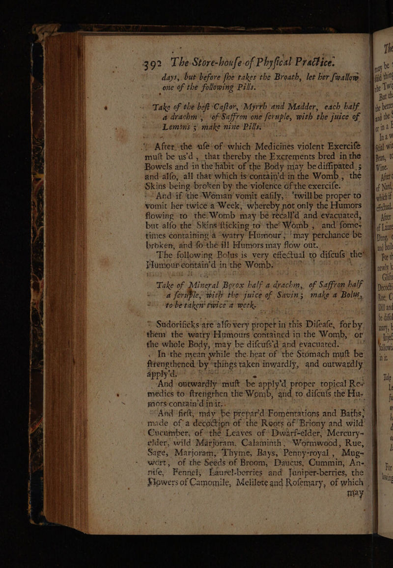 days, but before fhe takes the Breath, let her Sveallow one of the folowing Pills. Take of the beft Caftor, Myrrh and Madder, each half a drachm', ‘of Saffron one ferple, with the juice of poet ede: : make nine Pills.’ A Frc ule “of which Medicines violent Exercife mut be usd , Bowels and in the‘habit of the Body may be eh ks and alfo, all that which is'contain’d in the Wom : Skins being broken by the violence ofthe exercife. And-if the Woman’ vomit eafily,- ‘twillbe proper to vomit her twice a Week, whereby : not only the Humors flowing to thé’ Womb may be recall’d and evacuated, but alfo the Skins fucking to’ the’ Womb , and fomes tines containing a -watry Humour, ' may perchance be broken, and fo'the ill Humors may fiw out. . The following Bolus is very effectual to difcuts ‘ah Huniour contain rd i in the Womb. , of Saffron half make a Bolu, Take of 2 Mineral Dade half a ae a feriple, with the juice of Shin: “tobe taken‘ twice a week. » Sudorificks are aif very proper in this Difeafe, for by the whole Body, may be difcufs’d and evacuated. In‘the me apply'd. ‘And outwardly muft be ¢ apply'd proper topical Res mors contain’ d init: made of a deco@ion of the Roots of Briony and wild Cucumber, of ‘the Leaves of Dwarf-elder, Mercury- elder, wild’ Marjoram, Calaminth : Sage, Marjoram, Thyme, BOLT , nife, Bays, Penny-royal , “Mug- Fennely Laurel-berries and Tuniper-berries, the efectual. Aer of Laure Dung, ( and boil For t B he dito! Eh a lye follow! Nit